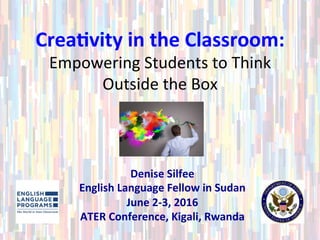 Crea%vity	in	the	Classroom:		
Empowering	Students	to	Think	
Outside	the	Box	
Denise	Silfee	
English	Language	Fellow	in	Sudan	
June	2-3,	2016	
ATER	Conference,	Kigali,	Rwanda	
 