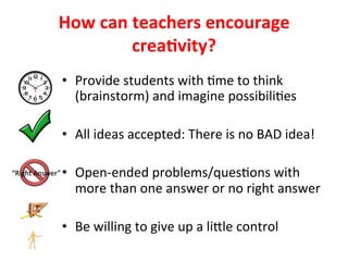 How	can	teachers	encourage	
crea%vity?	
•  Provide	students	with	>me	to	think	
(brainstorm)	and	imagine	possibili>es	
•  All	ideas	accepted:	There	is	no	BAD	idea!		
•  Open-ended	problems/ques>ons	with	
more	than	one	answer	or	no	right	answer	
•  Be	willing	to	give	up	a	liUle	control		
 