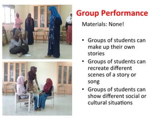 Group	Performance	
Materials:	None!		
	
•  Groups	of	students	can	
make	up	their	own	
stories	
•  Groups	of	students	can	
recreate	diﬀerent	
scenes	of	a	story	or	
song		
•  Groups	of	students	can	
show	diﬀerent	social	or	
cultural	situa>ons	
 