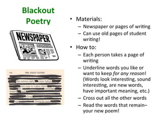 Blackout	
Poetry	 •  Materials:		
–  Newspaper	or	pages	of	wri>ng	
–  Can	use	old	pages	of	student	
wri>ng!		
•  How	to:		
–  Each	person	takes	a	page	of	
wri>ng	
–  Underline	words	you	like	or	
want	to	keep	for	any	reason!	
(Words	look	interes>ng,	sound	
interes>ng,	are	new	words,	
have	important	meaning,	etc.)	
–  Cross	out	all	the	other	words	
–  Read	the	words	that	remain–	
your	new	poem!		
 