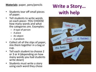 Write	a	Story…	
with	help	
Materials:	paper,	pens/pencils		
	
•  Students	tear	oﬀ	small	pieces	
of	paper.	
•  Tell	students	to	write	words	
on	each	piece–	YOU	CHOOSE	
how	many	words	and	what	
the	categories	are.	Examples:		
–  A	type	of	person	
–  A	place	
–  An	object	
–  A	problem		
•  Collect	all	of	the	slips	of	paper,	
mix	them	together	in	a	bag	or	
cup.		
•  Tell	each	student	to	choose	2	
or	3	or	4	(depending	on	how	
many	words	you	had	students	
write	down)	
•  Students	must	write	a	story	
using	each	word	they	chose		
 