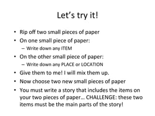 Let’s	try	it!		
•  Rip	oﬀ	two	small	pieces	of	paper	
•  On	one	small	piece	of	paper:		
–  Write	down	any	ITEM	
•  On	the	other	small	piece	of	paper:		
–  Write	down	any	PLACE	or	LOCATION	
•  Give	them	to	me!	I	will	mix	them	up.			
•  Now	choose	two	new	small	pieces	of	paper	
•  You	must	write	a	story	that	includes	the	items	on	
your	two	pieces	of	paper…	CHALLENGE:	these	two	
items	must	be	the	main	parts	of	the	story!		
 