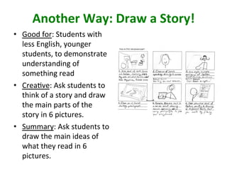 Another	Way:	Draw	a	Story!	
•  Good	for:	Students	with	
less	English,	younger	
students,	to	demonstrate	
understanding	of	
something	read	
•  Crea>ve:	Ask	students	to	
think	of	a	story	and	draw	
the	main	parts	of	the	
story	in	6	pictures.		
•  Summary:	Ask	students	to	
draw	the	main	ideas	of	
what	they	read	in	6	
pictures.		
 