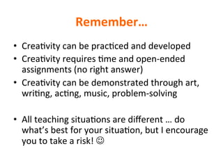 Remember…		
•  Crea>vity	can	be	prac>ced	and	developed	
•  Crea>vity	requires	>me	and	open-ended	
assignments	(no	right	answer)	
•  Crea>vity	can	be	demonstrated	through	art,	
wri>ng,	ac>ng,	music,	problem-solving		
•  All	teaching	situa>ons	are	diﬀerent	…	do	
what’s	best	for	your	situa>on,	but	I	encourage	
you	to	take	a	risk!	J	
 