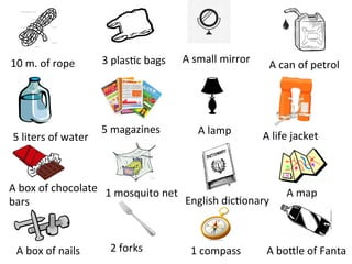 10	m.	of	rope		
5	liters	of	water	
A	box	of	chocolate	
bars	
A	box	of	nails	
3	plas>c	bags	
5	magazines	
1	mosquito	net	
2	forks	
A	small	mirror	
A	lamp	
English	dic>onary	
1	compass	
A	can	of	petrol	
A	life	jacket	
A	map	
A	boUle	of	Fanta	
 