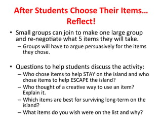 ARer	Students	Choose	Their	Items…	
Reﬂect!		
•  Small	groups	can	join	to	make	one	large	group	
and	re-nego>ate	what	5	items	they	will	take.	
–  Groups	will	have	to	argue	persuasively	for	the	items	
they	chose.	
		
•  Ques>ons	to	help	students	discuss	the	ac>vity:		
–  Who	chose	items	to	help	STAY	on	the	island	and	who	
chose	items	to	help	ESCAPE	the	island?	
–  Who	thought	of	a	crea>ve	way	to	use	an	item?	
Explain	it.		
–  Which	items	are	best	for	surviving	long-term	on	the	
island?		
–  What	items	do	you	wish	were	on	the	list	and	why?		
 