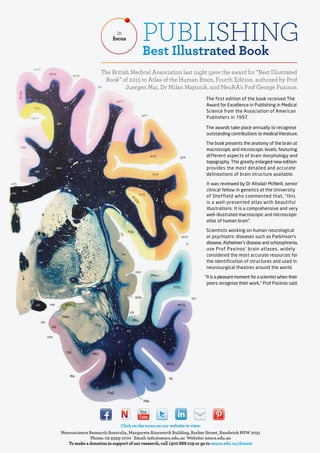 Click on the icons on our website to view.
Neuroscience Research Australia, Margarete Ainsworth Building, Barker Street, Randwick NSW 2031
Phone: 02 9399 1000 Email: info@neura.edu.au Website: neura.edu.au
To make a donation in support of our research, call 1300 888 019 or go to neura.edu.au/donate
PUBLISHING
Best Illustrated Book
in
focus
The British Medical Association last night gave the award for “Best Illustrated
Book” of 2015 to Atlas of the Human Brain, Fourth Edition, authored by Prof
Juergen Mai, Dr Milan Majtanik, and NeuRA’s Prof George Paxinos.
The first edition of the book received The
Award for Excellence in Publishing in Medical
Science from the Association of American
Publishers in 1997.
The awards take place annually to recognise
outstanding contributions to medical literature.
The book presents the anatomy of the brain at
macroscopic and microscopic levels, featuring
different aspects of brain morphology and
topography. This greatly enlarged new edition
provides the most detailed and accurate
delineations of brain structure available.
It was reviewed by Dr Alisdair McNeill, senior
clinical fellow in genetics at the University
of Sheffield who commented that, “this
is a well-presented atlas with beautiful
illustrations. It is a comprehensive and very
well-illustrated macroscopic and microscopic
atlas of human brain”.
Scientists working on human neurological
or psychiatric diseases such as Parkinson’s
disease, Alzheimer’s disease and schizophrenia,
use Prof Paxinos’ brain atlases, widely
considered the most accurate resources for
the identification of structures and used in
neurosurgical theatres around the world.
“It is a pleasant moment for a scientist when their
peers recognise their work,” Prof Paxinos said.
 