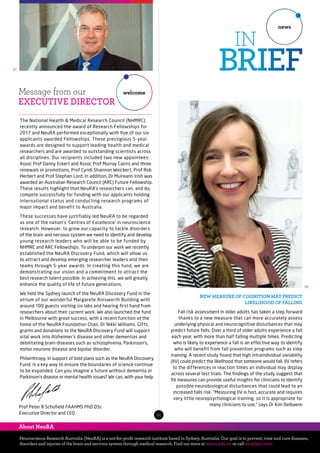The National Health & Medical Research Council (NHMRC)
recently announced the award of Research Fellowships for
2017 and NeuRA performed exceptionally with five of our six
applicants awarded Fellowships. These prestigious 5-year
awards are designed to support leading health and medical
researchers and are awarded to outstanding scientists across
all disciplines. Our recipients included two new appointees:
Assoc Prof Danny Eckert and Assoc Prof Murray Cairns and three
renewals or promotions, Prof Cyndi Shannon Weickert, Prof Rob
Herbert and Prof Stephen Lord. In addition, Dr Muireann Irish was
awarded an Australian Research Council (ARC) Future Fellowship.
These results highlight that NeuRA’s researchers can, and do,
compete successfully for funding with our applicants holding
international status and conducting research programs of
major impact and benefit to Australia.
These successes have justifiably led NeuRA to be regarded
as one of the nation’s ‘Centres of Excellence’ in neuroscience
research. However, to grow our capacity to tackle disorders
of the brain and nervous system we need to identify and develop
young research leaders who will be able to be funded by
NHMRC and ARC Fellowships. To underpin our work we recently
established the NeuRA Discovery Fund, which will allow us
to attract and develop emerging researcher leaders and their
teams through 5-year awards. In creating this fund, we are
demonstrating our vision and a commitment to attract the
best research talent possible. In achieving this, we will greatly
enhance the quality of life of future generations.
We held the Sydney launch of the NeuRA Discovery Fund in the
atrium of our wonderful Margarete Ainsworth Building with
around 100 guests visiting six labs and hearing first hand from
researchers about their current work. We also launched the fund
in Melbourne with great success, with a recent function at the
home of the NeuRA Foundation Chair, Dr Nikki Williams. Gifts,
grants and donations to the NeuRA Discovery Fund will support
vital work into Alzheimer’s disease and other dementias and
debilitating brain diseases such as schizophrenia, Parkinson’s,
motor neurone disease and bipolar disorder.
Philanthropy, in support of bold plans such as the NeuRA Discovery
Fund, is a key way to ensure the boundaries of science continue
to be expanded. Can you imagine a future without dementia or
Parkinson’s disease or mental health issues? We can, with your help.
Message from our
EXECUTIVE DIRECTOR
welcome
Neuroscience Research Australia (NeuRA) is a not-for-profit research institute based in Sydney, Australia. Our goal is to prevent, treat and cure diseases,
disorders and injuries of the brain and nervous system through medical research. Find out more at neura.edu.au or call 02 9399 1000.
About NeuRA
Prof Peter R Schofield FAAHMS PhD DSc
Executive Director and CEO
01
01
news
IN
BRIEF
NEW MEASURE OF COGNITION MAY PREDICT
LIKELIHOOD OF FALLING
Fall risk assessment in older adults has taken a step forward
thanks to a new measure that can more accurately assess
underlying physical and neurocognitive disturbances that may
predict future falls. Over a third of older adults experience a fall
each year, with more than half falling multiple times. Predicting
who is likely to experience a fall is an effective way to identify
who will benefit from fall prevention programs such as step
training. A recent study found that high intraindividual variability
(IIV) could predict the likelihood that someone would fall. IIV refers
to the differences in reaction times an individual may display
across several test trials. The findings of the study suggest that
IIV measures can provide useful insights for clinicians to identify
possible neurobiological disturbances that could lead to an
increased falls risk. “Measuring IIV is fast, accurate and requires
very little neuropsychological training, so it is appropriate for
many clinicians to use,” says Dr Kim Delbaere.
02
 