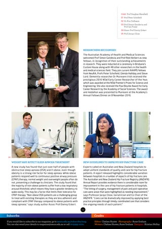 If you would like to subscribe to our magazine, go to neura.edu.au/subscribe/mag.
You can also email your details to magazine@neura.edu.au or call 02 9399 1000.
Subscribe
Editor: Chelsea Hunter
Writers: Chelsea Hunter, Anne Graham
Photography: Anne Graham
	Designer: Kristian Molloy
Credits
Cover Prof Vaughan Macefield
01	Prof Peter Schofield
02 	Dr Kim Delbaere.
03 	Prof Simon Gandevia and
Prof Ian Frazer
04 	Assoc Prof Danny Eckert
05 	Prof Jacqui Close
02
04 05
03
RESEARCHERS RECOGNISED
The Australian Academy of Health and Medical Sciences
welcomed Prof Simon Gandevia and Prof Rob Herbert as new
fellows, in recognition of their outstanding achievements
in research. They were inducted at a ceremony in Brisbane’s
Custom House along with 48 other researchers in the health
and medical sciences field. They join current AAHMS fellows
from NeuRA, Profs Peter Schofield, Glenda Halliday and Steve
Lord. Dementia researcher Dr Muireann Irish received the
prestigious 2016 NSW Early Career Researcher of the Year,
which was awarded at the NSW Premier’s Prizes for Science and
Engineering. She also received the Paul Bourke Award for Early
Career Research by the Academy of Social Sciences. The award
and medallion was presented to Muireann at the Academy’s
Annual Fellows Dinner on 8 November 2016.
WEIGHT MAY AFFECT SLEEP APNOEA TREATMENT
A new study has found that just over half of people with
obstructive sleep apnoea (OSA) aren’t obese, even though
obesity is a strong risk factor for sleep apnoea. While obese
patients respond well to continuous positive airway pressure
(CPAP) therapy, normal weight and overweight people often do
not, presenting a challenge to clinicians. The study found that
the majority of non-obese patients suffer from a low respiratory
arousal threshold, which means they have a greater tendency to
wake easily. This may be a factor that limits their tolerance for
CPAP therapy. “Non-obese OSA patients are a challenging group
to treat with existing therapies as they are less adherent and
compliant with CPAP therapy compared to obese patients with
sleep apnoea,” says study author Assoc Prof Danny Eckert.
NEW GUIDELINES TO IMPROVE HIP FRACTURE CARE
Experts called on Australian and New Zealand hospitals to
adopt uniform standards of quality and care for hip fracture
patients. A report released highlights considerable variation
between hospitals in a number of aspects of hip fracture care.
The Australian and New Zealand Hip Fracture Registry (ANZHFR)
Annual Report provides evidence there is considerable room for
improvement in the care of hip fracture patients in hospitals.
“The timing of surgery, management of pain and post-operative
care were areas that were highlighted as needing improvement,”
says Professor Jacqui Close, Geriatrician and Co-Chair of the
ANZHFR. “Lives can be dramatically improved by applying best
practice principles through timely, coordinated care that considers
the ongoing needs of each patient.”
 