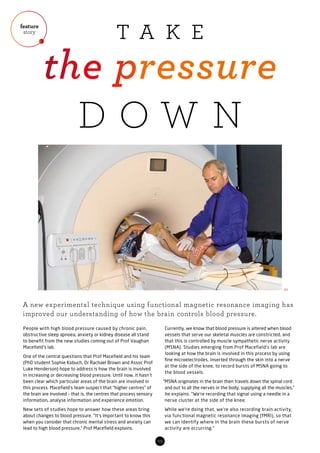 feature
story
03
People with high blood pressure caused by chronic pain,
obstructive sleep apnoea, anxiety or kidney disease all stand
to benefit from the new studies coming out of Prof Vaughan
Macefield’s lab.
One of the central questions that Prof Macefield and his team
(PhD student Sophie Kobuch, Dr Rachael Brown and Assoc Prof
Luke Henderson) hope to address is how the brain is involved
in increasing or decreasing blood pressure. Until now, it hasn’t
been clear which particular areas of the brain are involved in
this process. Macefield’s team suspect that “higher centres” of
the brain are involved – that is, the centres that process sensory
information, analyse information and experience emotion.
New sets of studies hope to answer how these areas bring
about changes to blood pressure. “It’s important to know this
when you consider that chronic mental stress and anxiety can
lead to high blood pressure,” Prof Macefield explains.
Currently, we know that blood pressure is altered when blood
vessels that serve our skeletal muscles are constricted, and
that this is controlled by muscle sympathetic nerve activity
(MSNA). Studies emerging from Prof Macefield’s lab are
looking at how the brain is involved in this process by using
fine microelectrodes, inserted through the skin into a nerve
at the side of the knee, to record bursts of MSNA going to
the blood vessels.
“MSNA originates in the brain then travels down the spinal cord
and out to all the nerves in the body, supplying all the muscles,”
he explains. “We’re recording that signal using a needle in a
nerve cluster at the side of the knee.
While we’re doing that, we’re also recording brain activity,
via functional magnetic resonance imaging (fMRI), so that
we can identify where in the brain these bursts of nerve
activity are occurring.”
A new experimental technique using functional magnetic resonance imaging has
improved our understanding of how the brain controls blood pressure.
01
T A K E
the pressure
D O W N
 