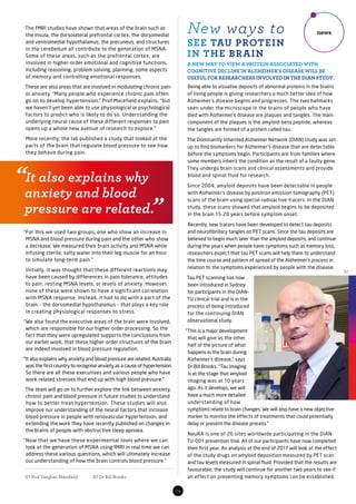 The fMRI studies have shown that areas of the brain such as
the insula, the dorsolateral prefrontal cortex, the dorsomedial
and ventromedial hypothalamus, the precuneus, and structures
in the cerebellum all contribute to the generation of MSNA.
Some of these areas, such as the prefrontal cortex, are
involved in higher-order emotional and cognitive functions,
including reasoning, problem solving, planning, some aspects
of memory and controlling emotional responses.
These are also areas that are involved in modulating chronic pain
or anxiety. “Many people who experience chronic pain often
go on to develop hypertension,” Prof Macefield explains, “but
we haven’t yet been able to use physiological or psychological
factors to predict who is likely to do so. Understanding the
underlying neural cause of these different responses to pain
opens up a whole new avenue of research to explore.”
More recently, the lab published a study that looked at the
parts of the brain that regulate blood pressure to see how
they behave during pain.
“For this we used two groups; one who show an increase in
MSNA and blood pressure during pain and the other who show
a decrease. We measured their brain activity and MSNA while
infusing sterile, salty water into their leg muscle for an hour
to simulate long-term pain.”
Initially, it was thought that these different reactions may
have been caused by differences in pain tolerance, attitudes
to pain, resting MSNA levels, or levels of anxiety. However,
none of these were shown to have a significant correlation
with MSNA response. Instead, it had to do with a part of the
brain – the dorsomedial hypothalamus – that plays a key role
in creating physiological responses to stress.
“We also found the executive areas of the brain were involved,
which are responsible for our higher order processing. So the
fact that they were upregulated supports the conclusions from
our earlier work, that these higher-order structures of the brain
are indeed involved in blood pressure regulation.
“It also explains why anxiety and blood pressure are related. Australia
was the first country to recognise anxiety as a cause of hypertension.
So there are all these executives and various people who have
work-related stresses that end up with high blood pressure.”
The team will go on to further explore the link between anxiety,
chronic pain and blood pressure in future studies to understand
how to better treat hypertension. These studies will also
improve our understanding of the neural factors that increase
blood pressure in people with renovascular hypertension, and
extending the work they have recently published on changes in
the brains of people with obstructive sleep apnoea.
“Now that we have these experimental tools where we can
look at the generation of MSNA using fMRI in real time we can
address these various questions, which will ultimately increase
our understanding of how the brain controls blood pressure.”
Being able to visualise deposits of abnormal proteins in the brains
of living people is giving researchers a much better idea of how
Alzheimer’s disease begins and progresses. The two hallmarks
seen under the microscope in the brains of people who have
died with Alzheimer’s disease are plaques and tangles. The main
component of the plaques is the amyloid-beta peptide, whereas
the tangles are formed of a protein called tau.
The Dominantly Inherited Alzheimer Network (DIAN) study was set
up to find biomarkers for Alzheimer’s disease that are detectable
before the symptoms begin. Participants are from families where
some members inherit the condition as the result of a faulty gene.
They undergo brain scans and clinical assessments and provide
blood and spinal fluid for research.
Since 2004, amyloid deposits have been detectable in people
with Alzheimer’s disease by positron emission tomography (PET)
scans of the brain using special radioactive tracers. In the DIAN
study, these scans showed that amyloid begins to be deposited
in the brain 15-20 years before symptom onset.
Recently, new tracers have been developed to detect tau deposits
and neurofibrillary tangles on PET scans. Since the tau deposits are
believed to begin much later than the amyloid deposits, and continue
during the years when people have symptoms such as memory loss,
researchers expect that tau PET scans will help them to understand
the time course and pattern of spread of the Alzheimer’s process in
relation to the symptoms experienced by people with the disease.
Tau PET scanning has now
been introduced in Sydney
for participants in the DIAN-
TU clinical trial and is in the
process of being introduced
for the continuing DIAN
observational study.
“This is a major development
that will give us the other
half of the picture of what
happens in the brain during
Alzheimer’s disease,” says
Dr Bill Brooks. “Tau imaging
is at the stage that amyloid
imaging was at 10 years
ago. As it develops, we will
have a much more detailed
understanding of how
symptoms relate to brain changes. We will also have a new objective
marker to monitor the effects of treatments that could potentially
delay or prevent the disease process.”
NeuRA is one of 26 sites worldwide participating in the DIAN-
TU-001 prevention trial. All of our participants have now completed
their first year. An analysis at the end of 2017 will look at the effect
of the study drugs on amyloid deposition measured by PET scan
and tau levels measured in spinal fluid. Provided that the results are
favourable, the study will continue for another two years to see if
an effect on preventing memory symptoms can be established.01 Prof Vaughan Macefield	 02 Dr Bill Brooks
04
news
SEE TAU PROTEIN
IN THE BRAIN
New ways to
A NEW WAY TO VIEW A PROTEIN ASSOCIATED WITH
COGNITIVE DECLINE IN ALZHEIMER’S DISEASE WILL BE
USEFUL FOR RESEARCHERS INVOLVED IN THE DIAN STUDY.
02
“It also explains why
anxiety and blood
pressure are related.”
 