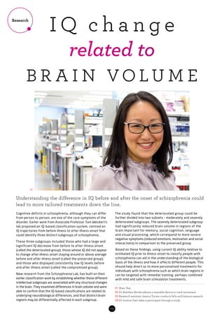05
Cognitive deficits in schizophrenia, although they can differ
from person to person, are one of the core symptoms of the
disorder. Earlier work from Associate Professor Tom Weickert’s
lab proposed an IQ-based classification system, centred on
IQ trajectories from before illness to after illness onset that
could identify three distinct subgroups of schizophrenia.
These three subgroups included those who had a large and
significant IQ decrease from before to after illness onset
(called the deteriorated group); those whose IQ did not appear
to change after illness onset staying around or above average
before and after illness onset (called the preserved group);
and those who displayed consistently low IQ levels before
and after illness onset (called the compromised group).
New research from the Schizophrenia Lab, has built on their
earlier classification work by establishing whether these different
intellectual subgroups are associated with any structural changes
in the brain. They examined differences in brain volume and were
able to confirm that the IQ-based classifications are related to
underlying neurobiological differences, and that distinct brain
regions may be differentially affected in each subgroup.
The study found that the deteriorated group could be
further divided into two subsets – moderately and severely
deteriorated subgroups. The severely deteriorated subgroup
had significantly reduced brain volume in regions of the
brain important for memory, social cognition, language
and visual processing, which correspond to more severe
negative symptoms (reduced emotions, motivation and social
interactions) in comparison to the preserved group.
Based on these findings, using current IQ ability relative to
estimated IQ prior to illness onset to classify people with
schizophrenia can aid in the understanding of the biological
basis of the illness and how it affects different people. This
should help direct us to more personalised treatments for
individuals with schizophrenia such as which brain regions in
can be targeted with remedial training, perhaps combined
with mild and safe brain stimulation treatments.
Understanding the difference in IQ before and after the onset of schizophrenia could
lead to more tailored treatments down the line.
01 Shan Tsai
02 Dr Matthew Brodie adjusts a wearable device to track movement
03 Research assistant Jessica Turner conducts falls and balance research
04 Dr Justine Gatt takes a participant through a study
Research
I Q c h a n g e
related to
B R A I N VO L U M E
01
 
