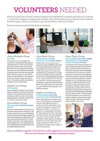 06
Would you like to be involved in research happening at NeuRA? As a research participant you will play
a critical role in helping us advance the treatment and understanding of many diseases and conditions.
By donating your time, you will help us provide excellence in the care of others.
Research groups currently looking for participants:
James McAuley Group
BACK PAIN
The purpose is to investigate the
mechanisms underlying the development
and persistence of chronic low back pain.
We hope to explain why some people
get better after hurting their back while
others do not. We are looking for healthy
volunteers who do not have low back pain
within the last 2 years as the control
group. The participation in this study will
involve 3 sessions of approximately 2
hours. The sessions will occur at baseline
and again 3 and 6 months later.
Stephen Lord Group
STEP TRAINING
We are looking at training a participant’s
ability to respond to slips and trips while
walking. The participant will experience
perturbation (either a slip or trip) while
walking along our walkway. They will be
in a harness to prevent injury.
Lynne Bilston Group
BREATHING AND OBSTRUCTIVE SLEEP
APNOEA
We aim to understand how the function of
the upper airway muscles, sensation in the
airway, and the brain all control breathing
muscles and how these things contribute to
obstructive sleep apnoea. We hope this will
lead to personalised treatments of sleep
apnoea in the future. This study requires
two overnight visits in the sleep laboratory
and an MRI appointment. Participants may
be compensated up to $220.
Jane Butler Group
BREATHING AND CHRONIC
OBSTRUCTIVE PULMONARY DISEASE
People with chronic obstructive
pulmonary disease (COPD) have difficulty
performing simple physical tasks such
as walking from one room to the next.
These tasks require effort and causes
breathlessness (comparable to a normal
person performing strenuous exercise).
We perform electroencephalography (EEG)
in our study to determine if a cortical
contribution is present during quiet
breathing in people with COPD. We would
like to recruit participants of similar age
(+-2 years), BMI and same gender as our
COPD participants.
Stephen Lord Group
UNDERSTANDING UPPER LIMB
FUNCTION IN THE YOUNG AND OLD
Motor impairments are common and
occur in many diseases and disorders,
and also with ageing. We aim to
understand motor impairments and
to devise strategies to reduce their
deleterious effects. To do this, an
approach of ‘physiological profiling’
for lower limb performance has been
used by Professor Lord and colleagues
to reduce the risk of falls. We will
undertake a similar approach to measure
performance of the upper limb using
simple inexpensive tests that can
ultimately be widely used in research
and clinical practice.
Janet Taylor Group
DOES LEARNING ABOUT PAIN CHANGE
THE INFLUENCE OF EXERCISE IN
PEOPLE WITH CHRONIC PAIN?
The purpose of this research project is to
better understand how exercise affects
pain in people with chronic pain. We are
looking for volunteers with fibromyalgia
or osteoarthritis of the hip or knee to
take part in an experiment investigating
the effect of exercise and pain education
on pain thresholds. Volunteers would be
required to visit the laboratory on one
occasion for approximately 90 minutes.
During this visit, participants would
be asked to complete a short series of
questionnaires, perform 20 min of low-
moderate intensity aerobic exercise, and
have their pain threshold measured before
and after this exercise. The assessment
of pain thresholds is non-invasive and
produces only the minimum perceivable
amount of pain. Participants will be
offered $30 for their time.
02 03
04
VOLUNTEERS NEEDED
If you would like to register or find out more, call 02 9399 1071 or email volunteers@neura.edu.au.
You can also volunteer as a healthy research participant.
 