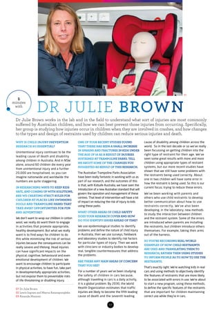 07
Dr Julie Brown works in the lab and in the field to understand what sort of injuries are most commonly
suffered by Australian children, and how we can best prevent those injuries from occurring. Specifically,
her group is studying how injuries occur in children when they are involved in crashes, and how changes
to the types and design of restraints used by children can reduce serious injuries and death.
5
minutes
with
01 Dr Julie Brown
02 Lewis Ingram and Mayna Ratanapongleka
03 Amanda Mazzoni
WHY IS CHILD INJURY PREVENTION
RESEARCH SO ESSENTIAL?
Unintentional injury continues to be the
leading cause of death and disability
among children in Australia. And in NSW
alone, around 60 children die every year
from unintentional injury and a further
20,000 are hospitalised, so you can
imagine nationwide and worldwide the
numbers are quite staggering.
IN RESEARCHING WAYS TO KEEP KIDS
SAFE, AND COMING UP WITH SOLUTIONS,
ARE WE CREATING STRICT RULES FOR
CHILDREN AT PLACES LIKE SWIMMING
POOLS AND TRAMPOLINE PARKS THAT
TAKE AWAY OPPORTUNITIES FOR FUN
AND ADVENTURE?
We don’t want to wrap our children in cotton
wool, we really do want them to engage
in activities that promote appropriate,
healthy development. But what we really
want is to find ways for children to do
this while minimising the risk of serious
injuries because the consequences can be
really severe and lifelong. Head injuries
can have significant impacts on the
physical, cognitive, behavioural and even
emotional development of children. We
want to encourage children to participate
in physical activities, to have fun, take part
in developmentally appropriate activities,
but not expose them to preventable risks
of life-threatening or disabling injury.
ONE OF YOUR RECENT STUDIES FOUND
THAT THERE HAS BEEN A SMALL INCREASE
IN SPRAINS AND FRACTURES IN KIDS UNDER
THE AGE OF 16 AS A RESULT OF INJURIES
SUSTAINED AT TRAMPOLINE PARKS. TELL
ME ABOUT SOME OF THE CHANGES YOU
SUGGESTED AS RESULT OF THIS RESEARCH.
The Australian Trampoline Parks Association
have been really fantastic in working with us as
part of our research, and the outcomes of this
is that, with Kidsafe Australia, we have seen the
introduction of a new Australian standard that will
govern the operation and management of these
centres. That level of intervention will have a lot
of impact on reducing the risk of injury to kids
using these parks.
WHAT OTHER AREAS OF CHILD SAFETY
DOES YOUR RESEARCH COVER AND HOW
DO YOU IDENTIFY ISSUES AHEAD OF TIME?
We use epidemiological studies to identify
problems and define the nature of child injury
in Australia, then we use surveys, fieldwork
and laboratory studies to identify risk factors
for particular types of injury. Then we work
with clinicians or industry bodies to develop
real, tangible countermeasures that address
the problems.
ARE THERE ANY MAIN AREAS OF CONCERN
THAT YOU SEE?
For a number of years we’ve been studying
the safety of children in cars because,
although travelling in cars is a daily activity,
it is a global problem. By 2030, the World
Health Organization estimates that traffic
injuries are likely to become the fifth leading
cause of death and the seventh leading
cause of disability among children across the
world. So in the last decade or so we’ve really
been focussing on getting children into the
right type of restraint for their age. We’ve
seen some great results with more and more
children using appropriate types of restraint
systems, but our more recent studies have
shown that we still have some problems with
the restraints being used correctly. About
one in two children will have some error in
how the restraint is being used. So this is our
current focus; trying to reduce these errors.
We’ve been working with parents and
others who use child restraints to develop
better communication about how to use
restraints correctly. We’ve also been
developing, in the laboratory, new methods
to study the interaction between children
and the restraint system. Some of the errors
are introduced when parents are installing
the restraints, but children introduce others
themselves. For example, taking their arms
out of the harness.
SO YOU’RE RECORDING REAL-WORLD
EXAMPLES OF HOW CHILD RESTRAINTS
ARE USED AND TRANSLATING THEM TO
RESEARCH, RATHER THEN USING STUDIES
TO INFORM PEOPLE AS TO HOW TO USE THE
RESTRAINTS.
That’s exactly right. We’re watching kids in real
cars and using methods to objectively identify
the features of restraints that are more likely
to be associated with errors in use. We’re about
to start a new program, using these methods,
to define the specific features of the restraints
that are important for children maintaining
correct use while they’re in cars.
DR JULIE BROWN
01
 