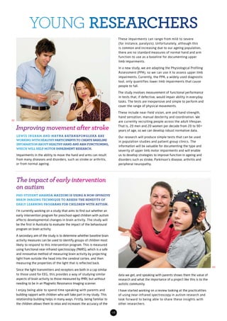 data we get, and speaking with parents shows them the value of
research and what the importance of a project like this is to the
autistic community.
I have started working on a review looking at the practicalities
of using near-infrared spectroscopy in autism research and
look forward to being able to share these insights with
other researchers.
The impact of early intervention
on autism
PHD STUDENT AMANDA MAZZONI IS USING A NON-INVASIVE
BRAIN IMAGING TECHNIQUE TO ASSESS THE BENEFITS OF
EARLY LEARNING PROGRAMS FOR CHILDREN WITH AUTISM.
I’m currently working on a study that aims to find out whether an
early intervention program for preschool-aged children with autism
affects developmental changes in brain activity. The study will
be the first in Australia to evaluate the impact of the behavioural
program on brain activity.
A secondary aim of the study is to determine whether baseline brain
activity measures can be used to identify groups of children most
likely to respond to this intervention program. This is measured
using functional near-infrared spectroscopy (fNIRS), which is a safe
and innovative method of measuring brain activity by projecting
light from outside the head into the cerebral cortex, and then
measuring the properties of the light that is reflected back.
Since the light transmitters and receptors are both in a cap similar
to those used for EEG, this provides a way of studying similar
aspects of brain activity to those measured by fMRI, but without
needing to be in an Magnetic Resonance Imaging scanner.
I enjoy being able to spend time speaking with parents and
building rapport with children who will take part in my study. This
relationship building helps in many ways. Firstly, being familiar to
the children allows them to relax and increases the accuracy of the
08
YOUNG RESEARCHERS
Improving movement after stroke
LEWIS INGRAM AND MAYNA RATANAPONGLEKA ARE
WORKING WITH HEALTHY PARTICIPANTS TO CREATE BASELINE
INFORMATION ABOUT HEALTHY HAND AND ARM FUNCTIONING,
WHICH WILL HELP MOTOR IMPAIRMENT RESEARCH.
Impairments in the ability to move the hand and arms can result
from many diseases and disorders, such as stroke or arthritis,
or from normal ageing.
These impairments can range from mild to severe
(for instance, paralysis). Unfortunately, although this
is common and increasing due to our ageing population,
there are no standard measures of normal hand and arm
function to use as a baseline for documenting upper
limb impairments.
In a new study, we are adapting the Physiological Profiling
Assessment (PPA), so we can use it to assess upper limb
impairments. Currently, the PPA, a widely used diagnostic
tool, only quantifies lower limb impairments that cause
people to fall.
The study involves measurement of functional performance
in tests that, if defective, would impair ability in everyday
tasks. The tests are inexpensive and simple to perform and
cover the range of physical movements.
These include near-field vision, arm and hand strength,
hand sensation, manual dexterity and coordination. We
are currently recruiting people across the adult lifespan.
That is, 20 men and 20 women per decade from 20 to 90+
years of age, so we can develop robust normative data.
Our research will produce simple tests that can be used
in population studies and patient group clinics. The
information will be valuable for documenting the type and
severity of upper limb motor impairments and will enable
us to develop strategies to improve function in ageing and
disorders such as stroke, Parkinson’s disease, arthritis and
peripheral neuropathy.
03
02
 