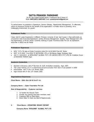 SATYA PRAKASH PARASHAR
S/o. Mr. Vijay Prakash Parashar Gali No. 2 Hoshiyarpur Sec-51 Noida U.P
Mobile: 09891220678, 9560514635 Email:- prakashparashar0@gmail.com
To self-actualise my potential in Operations, Service Delivery, Relationship Management. To effectively
utilize my exposure & skills for the benefit of the organization in Private sector to providing me a
challenging environment for growth.
Professional Profile
I have total 4+ years Experience in different Process; inclusive of over last 3 years’ in Bpo particularly as
a Customer Care Executive,Operational activity (Process Management, Quality, Team Management with
top organisation) in the all sector. Currently working in Cyber Futuristics India Pvt Ltd as Operations
executive in NSEZ sec-82 Noida
Professional Experience
 NOV ’14 To Till date at Cyber Futuristics India Pvt Ltd At NSEZ Sec-82 Noida
 SEP ’12 To NOV ’14 at SEA TV NETWORK LTD at 148 Manas Nagar Shahganj Agra
 JUL’11- AUG-2012 at INTELENET GLOBAL PVT LTD (SERCO BPO PVT LTD) for Vodafone Essar
at BHAWNA TOWER Agra
Academic Credentials
 Bachelor of Science, with 2nd Div from Dr. B.R. Ambedkar University, Agra, 2007.
 Two years Training of I.T.I in Electronics & Communication from Govt of utar pradesh in 2008
 Intermediate with 1st Div, U.P. Board, 2004.
 High School with 2st Div, U.P. Board, 2002.
Organisational Experience
Client Name – GAIL Gas Ltd & One97 etc.
Company Name - Cyber Futuristics Pvt Ltd
Role & Responsibility: - Customer services
1 To handle the inbound Team
2 Provide any training that team members need
3 Preparing MIS on Daily Basis
4 Direct Deal To Client via Mail & Telephonically
2. Client Name – VODAFONE ESSAR COPANY
Company Name INTELENET GLOBAL PVT LTD
 