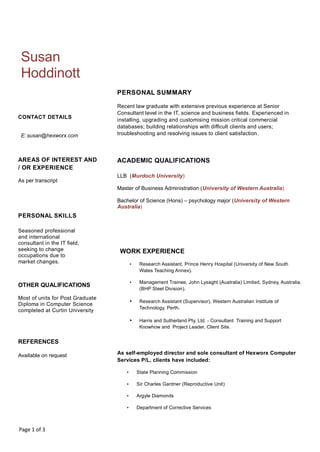 Page 1 of 3
Susan
Hoddinott
CONTACT DETAILS
E: susan@hexworx.com
AREAS OF INTEREST AND
/ OR EXPERIENCE
As per transcript
PERSONAL SKILLS
Seasoned professional
and international
consultant in the IT field,
seeking to change
occupations due to
market changes.
OTHER QUALIFICATIONS
Most of units for Post Graduate
Diploma in Computer Science
completed at Curtin University
REFERENCES
Available on request
PERSONAL SUMMARY
Recent law graduate with extensive previous experience at Senior
Consultant level in the IT, science and business fields. Experienced in
installing, upgrading and customising mission critical commercial
databases; building relationships with difficult clients and users;
troubleshooting and resolving issues to client satisfaction.
ACADEMIC QUALIFICATIONS
LLB (Murdoch University)
Master of Business Administration (University of Western Australia)
Bachelor of Science (Hons) – psychology major (University of Western
Australia)
WORK EXPERIENCE
• Research Assistant, Prince Henry Hospital (University of New South
Wales Teaching Annex).
• Management Trainee, John Lysaght (Australia) Limited, Sydney, Australia.
(BHP Steel Division).
• Research Assistant (Supervisor), Western Australian Institute of
Technology, Perth.
• Harris and Sutherland Pty. Ltd. - Consultant Training and Support
Knowhow and Project Leader, Client Site.
As self-employed director and sole consultant of Hexworx Computer
Services P/L, clients have included:
• State Planning Commission
• Sir Charles Gardner (Reproductive Unit)
• Argyle Diamonds
• Department of Corrective Services
 