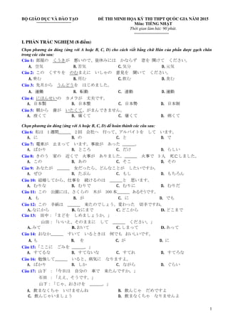 1
BỘ GIÁO DỤC VÀ ĐÀO TẠO ĐỀ THI MINH HỌA KỲ THI THPT QUỐC GIA NĂM 2015
Môn: TIẾNG NHẬT
Thời gian làm bài: 90 phút.
I. PHẦN TRẮC NGHIỆM (8 điểm)
Chọn phương án đúng (ứng với A hoặc B, C, D) cho cách viết bằng chữ Hán của phần được gạch chân
trong các câu sau:
Câu 1: 部屋の くうきが 悪いので、昼休みには かならず 窓を 開けて ください。
A.A.A.A. 空気 B.B.B.B.苦気 C.C.C.C.気分 D.D.D.D.元気
Câu 2: この くすりを のむまえに いしゃの 意見を 聞いて ください。
A.A.A.A.乗む B.B.B.B.用む C.C.C.C.飲む D.D.D.D.食む
Câu 3: 先月から うんどうを はじめました。
A.A.A.A. 運働 B.B.B.B. 転動 C.C.C.C. 連動 D.D.D.D.運動
Câu 4: にほんせいの カメラが 丈夫です。
A.A.A.A. 日本製 B.B.B.B. 日本整 C.C.C.C. 日本勢 D.D.D.D. 日本制
Câu 5: 朝から 歯が いたくて、がまんできません。
A.A.A.A. 疫くて B.B.B.B. 痛くて C.C.C.C. 瘡くて D.D.D.D. 病くて
Chọn phương án đúng (ứng với A hoặc B, C, D) để hoàn thành các câu sau:
Câu 6: 私は 1 週間＿＿＿ 2 回 会社へ 行って、アルバイトを して います。
A.A.A.A. に B.B.B.B. の C.C.C.C. と D.D.D.D. で
Câu 7: 電車が 止まって います。事故が あった ______。
A.A.A.A. ばかり B.B.B.B. ところ C.C.C.C. だけ D.D.D.D. らしい
Câu 8: きのう 家の 近くで 火事が ありました。______ 火事で 3 人 死亡しました。
A.A.A.A. この B.B.B.B. あの C.C.C.C. そこ D.D.D.D. その
Câu 9: あなたが ______ 女だったら、どんなことが したいですか。
A.A.A.A. ぜひ B.B.B.B. たぶん C.C.C.C. もし D.D.D.D. もちろん
Câu 10: 結婚してから、仕事を 続けるのは ______と 思います。
A.A.A.A. むりな B.B.B.B. むりで C.C.C.C. むりに D.D.D.D. むりだ
Câu 11: この 公園には、さくらの 木が 300 本＿＿＿ あるそうです。
A.A.A.A. も B.B.B.B. が C.C.C.C. に D.D.D.D. でも
Câu 12: この 手紙は ______ 来たのでしょう。変わった 切手ですね。
A. なにから B. なにまで C. どこから D. どこまで
Câu 13: 田中：「まどを しめましょうか。」
山田：「いいえ、そのままに して ______ ください。」
A. みて B. おいて C. しまって D. あって
Câu 14: おなか＿＿＿ すいて いるときは 何でも おいしいです。
A.A.A.A. も B.B.B.B. を C.C.C.C. が D.D.D.D. に
Câu 15:「ここに ごみを ＿＿＿。」
A.A.A.A. すてるな B.B.B.B. すてないな C.C.C.C. すてれ D.D.D.D. すてろな
Câu 16: 勉強して______ いると、病気に なりますよ。
A.A.A.A. ばかり B.B.B.B. しか C.C.C.C. ながら D.D.D.D. ぐらい
Câu 17: 山下 ：「今日は 自分の 車で 来たんですか。」
石田 ：「ええ、そうです。」
山下：「じゃ、おさけを ＿＿＿。」
A.A.A.A. 飲まなくちゃ いけませんね B.B.B.B. 飲んじゃ だめですよ
C.C.C.C. 飲んじゃいましょう D.D.D.D. 飲まなくちゃ なりませんよ
 