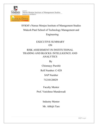 1 | P a g e
SVKM’s Narsee Monjee Institute of Management Studies
Mukesh Patel School of Technology Management and
Engineering
EXECUTIVE SUMMARY
ON
RISK ASSESSMENT IN INSTITUTIONAL
TRADING AND BLOCKS: INTELLIGENCE AND
ANALYTICS
By
Chinmayy Purohit
Roll Number: C-028
SAP Number
71210120029
Faculty Mentor
Prof. Vanishree Mundewadi
Industry Mentor
Mr. Abhijit Tare
 