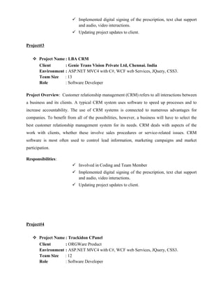  Implemented digital signing of the prescription, text chat support
and audio, video interactions.
 Updating project updates to client.
Project#3
 Project Name : LBA CRM
Client : Genie Trans Vision Private Ltd, Chennai. India
Environment : ASP.NET MVC4 with C#, WCF web Services, JQuery, CSS3.
Team Size : 13
Role : Software Developer
Project Overview: Customer relationship management (CRM) refers to all interactions between
a business and its clients. A typical CRM system uses software to speed up processes and to
increase accountability. The use of CRM systems is connected to numerous advantages for
companies. To benefit from all of the possibilities, however, a business will have to select the
best customer relationship management system for its needs. CRM deals with aspects of the
work with clients, whether these involve sales procedures or service-related issues. CRM
software is most often used to control lead information, marketing campaigns and market
participation.
Responsibilities:
 Involved in Coding and Team Member
 Implemented digital signing of the prescription, text chat support
and audio, video interactions.
 Updating project updates to client.
Project#4
 Project Name : Trackidon CPanel
Client : ORGWare Product
Environment : ASP.NET MVC4 with C#, WCF web Services, JQuery, CSS3.
Team Size : 12
Role : Software Developer
 
