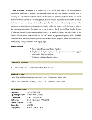 Project Overview: Trackidon is an educational mobile application used by the entire academic
community consisting of students, teachers and parents for tracking student’s activities such as
boarding the school vehicle from school, reaching school, nearing institution/home and much
more collectively known as fleet management. It also includes a communication portal in which
students and teachers can record as well as plan the class works such as assignments, rooster
management, examinations and results, etc. It also guides the parents with the features such as
fee management consisting fee details and payment gateway for all types of fees. Another feature
of this Trackidon is library management which sees to all of the library activities. There is yet
another feature which is exclusively for the staff which is payroll management which includes
communication between the management and staff for leave purposes, salary calculations and
downloading salary documents such as pay-slips.
Responsibilities:
 Involved in Coding and Team Member
 Implemented digital signing of the prescription, text chat support
and audio, video interactions.
 Updating project updates to client.
Contributed Projects:
 Form Builder Tool - Value Soft Solutions Pvt Ltd India.
Academic profile:
• Bsc(IT) from Bharathiar University(2009-2012), Coimbatore, Tamil Nadu.
• MCA from Bharathiar University (2012-2015), Coimbatore, Tamil Nadu.
Software proficiency:
Languages : C#,HTML,CSS
Operating systems : WINDOWS, Linux
Framework : .Net 3.5 and above
Databases : MS SQL Server 2008, 2012
Design Patterns : MVC
Reporting : SSRS
Deployment : IIS 5.1/6.0 & 7 & 8
 