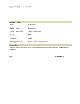 Source Control : SVN, TFS
Personal Profile:
Name : Gobinath.R
Father’s Name : Rangaraj .M
Age & Date of Birth : 25 yrs & 05.12.1989
Gender : Male
Nationality : Indian
Languages Known : Tamil, English, Telgu ( speak)
Declaration:
I hereby declare that all the above furnished information is true to the best of my Knowledge
and belief.
Date: (Gobinath.R)
 
