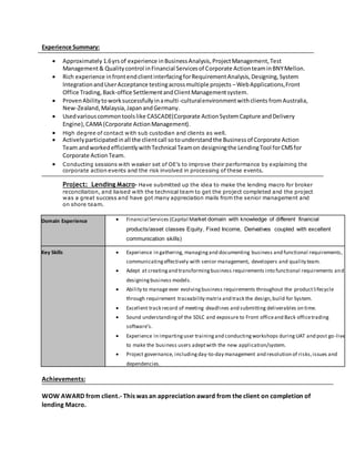 Experience Summary:
 Approximately 1.6yrsof experience inBusinessAnalysis,ProjectManagement,Test
Management& Qualitycontrol inFinancial Servicesof Corporate ActionteaminBNYMellon.
 Rich experience infrontendclientinterfacingforRequirementAnalysis,Designing,System
IntegrationandUserAcceptance testingacrossmultiple projects –WebApplications,Front
Office Trading, Back-office SettlementandClientManagementsystem.
 ProvenAbilitytoworksuccessfullyinamulti-culturalenvironmentwithclients fromAustralia,
New-Zealand, Malaysia, JapanandGermany.
 Usedvariouscommontoolslike CASCADE(Corporate ActionSystemCapture andDelivery
Engine),CAMA (Corporate ActionManagement).
 High degree of contact with sub custodian and clients as well.
 Activelyparticipatedinall the clientcall sotounderstandthe Businessof Corporate Action
Team andworkedefficientlywithTechnical Teamon designingthe LendingTool forCMSfor
Corporate ActionTeam.
 Conducting sessions with weaker set of OE’s to improve their performance by explaining the
corporate action events and the risk involved in processing of these events.
Project: Lending Macro- Have submitted up the idea to make the lending macro for broker
reconciliation, and liaised with the technical team to get the project completed and the project
was a great success and have got many appreciation mails from the senior management and
on shore team.
Domain Experience  Financial Services (Capital Market domain with knowledge of different financial
products/asset classes Equity, Fixed Income, Derivatives coupled with excellent
communication skills)
Key Skills  Experience in gathering, managingand documenting business and functional requirements,
communicatingeffectively with senior management, developers and quality team.
 Adept at creatingand transformingbusiness requirements into functional requirements and
designingbusiness models.
 Ability to manage ever evolvingbusiness requirements throughout the productlifecycle
through requirement traceability matrix and track the design,build for System.
 Excellent track record of meeting deadlines and submitting deliverables on time.
 Sound understandingof the SDLC and exposure to Front officeand Back officetrading
software’s.
 Experience in impartinguser trainingand conductingworkshops duringUAT and post go-live
to make the business users adeptwith the new application/system.
 Project governance, includingday-to-day management and resolution of risks,issues and
dependencies.
Achievements:
WOW AWARD from client.- This was an appreciation award from the client on completion of
lending Macro.
 