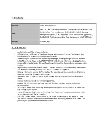 Technical Skills:
Software PL/SQL, MicrosoftVisio
Tools
SWIFT ALLIANCE TOOL(Involved in the testing Phase of the Application),
CASCADE(Real Time Link Between CMS & CASCADE), CMS (Custody
Management System), CAMA(Corporate Action Management Application),
BLOOMBERG, TLM(Transaction Life Cycle Management SMART STREAM)
Methods Waterfall,Agile
ACCOUNTIBILITIES:
 Analyzingthe portfolioof loansof clients.
 Calculatingthe entitlementof clientsconsideringtax componentsforthe PositionwithSub
custodianand for brokerbypreparingthe claimletter.
 ResearchingonCorporate Actionprocessinglike Merger,StockSplit,Rightissueetc.withthe
helpof Bloomberg(Keys -CACS,CACT,DVD,PDD,PAIDetc) and othersupportingapplications.
 Responsible tolookafterthe Client/IMqueriesandensure thatthey are beingaddressedatthe
earliest.
 Highlevel of Communicationwithbrokersif there issome position discrepanciesare involved
and it’sbeenreportedbythe Corporate ActionsEventprocessingteam.
 Liaisingwithlendingteamof BNYfor to place the restrictionsorto,release the restrictionsas
perthe Corporate Action eventsrequirement.
 Maintaina pointof viewoncurrenttrends,marketactivityandthe relatedimplicationsto
clients.
 Manage multiple projectsandcompetingpriorities.
 Act as a SPOC betweenthe technical teamandclientstomaintainupdatesandremove
communication.
 Workingon TLM(Transactionlifecycle management) toreconcilethe paymentreceivedfrom
Sub-custodianandbrokers.
 Researchingonpendingbreakswiththe helpof Ad-hocsearch,Exceptiondetailsetctomake
sure it doesnotreach the CASSAgeing.
 CurrentlyTLMversion1.11 is upgradingto2.4, hence Iam workingontestregionof TLM 2.1
and provide feedbackforthe enhancementof thistool.AttendingWeeklyCallonTLM2.1 and
providingthe update toteamon the new version.
 