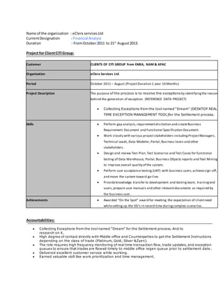 Name of the organization : eClerx servicesLtd
CurrentDesignation : Financial Analyst
Duration : FromOctober2011 to 21st
August2013.
Project for ClientCITIGroup:
Customer CLIENTS OF CITI GROUP from EMEA, NAM & APAC
Organization eClerx Services Ltd
Period October 2011 – August (ProjectDuration 1 year 10 Months)
Project Description The purpose of the process is to resolve the exceptions by identifyingthe reason
behind the generation of exception. (REFERENCE DATA PROJECT)
 Collecting Exceptions from the tool named “Dream” (DESKTOP REAL
TIME EXCEPTION MANAGEMENT TOOL)for the Settlement process.
Skills  Perform gap analysis,requirementelicitation and createBusiness
Requirement Document and Functional Specification Document.
 Work closely with various projectstakeholders includingProjectManagers,
Technical Leads,Data Modeler, Portal,Business Users and other
stakeholders.
 Design and review Test Plan,Test Scenarios and Test Cases for functional
testing of Data Warehouse, Portal,Business Objects reports and Text Mining
to improve overall quality of the system.
 Perform user acceptance testing (UAT) with business users,achievesign-off,
and move the system toward go-live.
 Provideknowledge transfer to development and testing team, trainingend
users,prepare user manuals and other relevantdocuments as required by
the business user.
Achievements  Awarded "On the Spot" award for meeting the expectation of clientneed
whilesetting up the SSI’s in record time duringcomplex scenarios.
Accountabilities:
 Collecting Exceptions from the tool named “Dream” for the Settlement process. And to
research on it.
 High degree of contact directly with Middle office and Counterparties to get the Settlement Instructions
depending on the class of trade (Platinum, Gold, Silver &Zyen).
 The role requires high frequency monitoring of real time transaction flow, trade updates, and exception
queues to ensure that trades are flowed timely to middle office regen queue prior to settlement date .
 Delivered excellent customer service while working.
 Earned valuable skill like work prioritization and time management.
 