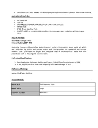  Involved in the Daily, Weekly and Monthly Reporting to the top management with all the numbers.
ApplicationsKnowledge:
 BLOOMBERG
 TLM 2.1
 DREAM ( DESKTOP REAL TIME EXCEPTION MANAGEMENTTOOL)
 TRADE PLUS
 DTCC- Trade Matching Tool.
 OMGEO ALERT- to extract the detailsof the clientwhowere alertexceptionswhile settingup
SSI’s.
ProjectsHandled:
NessWadia College –Pune
Finance Student, 2007- 2010
(Industrial Exposure – Mapro & Tata Motors) which I gathered information about social ads which
was published by public and private sectors and closely studied the operation and internal
controls. Also a participant of project that analyzed cases in Finance which I dealt with loan
procedures such as housing and business loans.
Professional Qualifications:
 Post-GraduationDiplomainBankingandFinance (PGDBF) fromPune Universityin2011.
 B.B.A, Majors (Finance) fromPune University,NessWadiaCollege, in2010.
Professional Training:
Leadership&TeamBuilding.
Personal Details:
Date of Birth 28th November, 1988
Marital Status Single
PASSPORT NUMBER H5764082
 