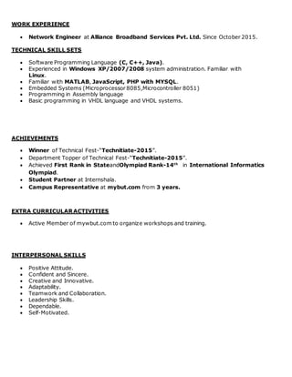 WORK EXPERIENCE
 Network Engineer at Alliance Broadband Services Pvt. Ltd. Since October 2015.
TECHNICAL SKILL SETS
 Software Programming Language (C, C++, Java).
 Experienced in Windows XP/2007/2008 system administration. Familiar with
Linux.
 Familiar with MATLAB, JavaScript, PHP with MYSQL.
 Embedded Systems (Microprocessor 8085,Microcontroller 8051)
 Programming in Assembly language
 Basic programming in VHDL language and VHDL systems.
ACHIEVEMENTS
 Winner of Technical Fest-“Technitiate-2015”.
 Department Topper of Technical Fest-“Technitiate-2015”.
 Achieved First Rank in StateandOlympiad Rank-14th
in International Informatics
Olympiad.
 Student Partner at Internshala.
 Campus Representative at mybut.com from 3 years.
EXTRA CURRICULAR ACTIVITIES
 Active Member of mywbut.com to organize workshops and training.
INTERPERSONAL SKILLS
 Positive Attitude.
 Confident and Sincere.
 Creative and Innovative.
 Adaptability.
 Teamwork and Collaboration.
 Leadership Skills.
 Dependable.
 Self-Motivated.
 
