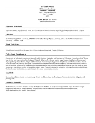 Bradd C Waln
MA Forensic Psychology
CURRENT ADDRESS
9619 Cherry Quartz Court
Katy, TX 77494
USA
HOME PHONE 281-396-4784
bwaln2003@yahoo.com
Objective Statement
A position utilizing my experience, skills, and education in the field of Forensic Psychology and Applied Behavioral Analysis.
Education
BA Anthropology Miami University, 1988/MA Forensic Psychology Argosy University, 2012/ABA Certificate Texas Tech
University, December, 2014.
Work Experience
United States Army (Officer) 8 years (1Lt.) /Claims Adjuster (Property & Casualty) 13 years.
Professional Development
Course work in Individual Assessment,Research and Evaluation, Evaluation and Treatment of Offenders, Psychology of the Victim,
Interviewing and Interrogation, Psychology of Criminal Behavior, Psychology and the Legal System, Maladaptive Behavior and
Psychopathology,Consultation,Triage, and Testimony in Forensic Psychology,Counseling Theory, and Professional and Ethical
Issues in Forensic Psychology.Engage in collaborative consultation with stakeholders to improve outcomes for students/clients in
relevant settings.Preparation of comprehensive evaluation plan for educational/behavioral intervention in form that would be used
working as a practitioner working on a multidisciplinary team. Focused in increasing in targeted outcomes for students/individuals.
Produced several functional assessments/analysis for various scenario class projects.
Key Skills
Resourceful and innovative in problem-solving; Able to troubleshoot and resolve disputes; Strong prioritization, delegation and
planning skills.
Volunteer Activities
Worked for one year at the Memphis Mental Health Institute (MMHI), in an obsevourship under,Dr. James Buechele. Taught
competency classes to all forensic patients,and paticipated in assessments and evaluations ofpatients for the courts.
Work as a coach for Katy YMCA soccer league.
 