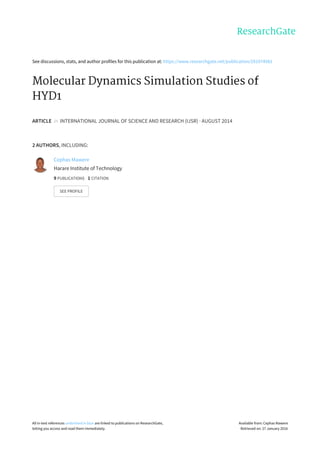 See	discussions,	stats,	and	author	profiles	for	this	publication	at:	https://www.researchgate.net/publication/291974981
Molecular	Dynamics	Simulation	Studies	of
HYD1
ARTICLE		in		INTERNATIONAL	JOURNAL	OF	SCIENCE	AND	RESEARCH	(IJSR)	·	AUGUST	2014
2	AUTHORS,	INCLUDING:
Cephas	Mawere
Harare	Institute	of	Technology
9	PUBLICATIONS			1	CITATION			
SEE	PROFILE
All	in-text	references	underlined	in	blue	are	linked	to	publications	on	ResearchGate,
letting	you	access	and	read	them	immediately.
Available	from:	Cephas	Mawere
Retrieved	on:	27	January	2016
 