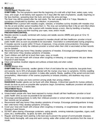 10 | P a g e
4. MEASLES
CAUSE/Agent: Measles virus.
SYMPTOMS: The first symptoms seem like the beginning of a cold with a high fever, watery eyes, runny
nose, and cough. A red blotchy rash appears 3 to 5 days after the start of symptoms, usually beginning on
the face (hairline), spreading down the trunk and down the arms and legs.
The fever may still be present after the rash starts. The rash usually lasts 4 to 7 days. Measles is
sometimes complicated by diarrhea, ear infection, or pneumonia.
SPREAD When a person with measles coughs, sneezes, or breathes out tiny droplets with measles virus
into the air and another person breathes them in. The virus can sometimes float in the air and infect others
for approximately two hours after a person with measles leaves a room. Also by handling or touching
contaminated objects and then touching your eyes, nose, and/or mouth.
PREVENTION/CONTROL
a. Measles vaccine is usually combined with mumps and rubella vaccine (MMR) and given at 12 to 15
months of age.
b. Unvaccinated people who have been exposed to measles should call their healthcare provider or local
public health clinic as soon as possible to be vaccinated. Vaccination is contraindicated during pregnancy.
c. If measles vaccine is given within 72 hours of exposure, it may provide some protection. Encourage
parents/guardians to notify the childcare provider or school when their child is vaccinated so their records
can be updated.
d. Recommend staff stay home if they develop symptoms of measles. Encourage parents/guardians keep
their child home if they develop symptoms of measles.
e. Teach children and staff not to touch their eyes, nose, or mouth.
f. Cover your nose and mouth with a tissue when coughing or sneezing, or cough/sneeze into your sleeve.
Dispose of used tissues.
g. Clean and sanitize mouthed objects and surfaces at least daily and when soiled.
5. MUMPS
CAUSE Mumps virus.
SYMPTOMS Most commonly, swollen glands in front of and below the ear, headache, low-grade fever,
and earache. Up to 30% of all people infected with the mumps virus have no symptoms. Orchitis (swelling
of the testicles) is a common symptom in males after puberty. Rarely, swelling of the spinal cord and brain
(encephalitis), inflammation of the ovaries (oophoritis) or breasts (mastitis), and deafness may occur.
Serious
problems from mumps are more common among adults than among children.
DIAGNOSIS Swollen glands can be found with other illnesses. A blood test specific for mumps antibody
should be done as soon as possible after symptoms begin. Sometimes, healthcare providers will obtain a
second blood test 2 to 3 weeks later.
TREATMENT None.
PREVENTION/CONTROL
a. Unvaccinated people who have been exposed to mumps should call their healthcare provider or local
public health clinic as soon as possible to be vaccinated
b. Encourage parents/guardians to notify their childcare provider or school when their child is vaccinated so
their records can be updated
c. Recommend staff stay home if they develop symptoms of mumps. Encourage parents/guardians to keep
their child home if they develop symptoms of mumps.
d. Cover your nose and mouth with a tissue when coughing or sneezing, or cough/sneeze into your sleeve.
Dispose of used tissues.
e. DO NOT allow sharing of beverage containers, eating utensils, smoking materials (cigarettes, cigars, snuff,
pipes, etc.), toothbrushes, lip gloss, lip balm, and lipstick.
f. Regular and thorough hand washing is the best way to prevent the spread of communicable diseases.
Wash hands thoroughly with soap and warm running water after contact with secretions from the nose or
mouth.
 
