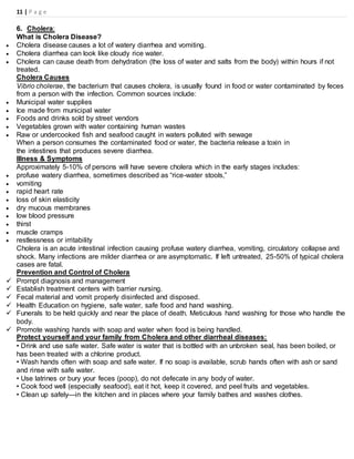 11 | P a g e
6. Cholera:
What is Cholera Disease?
 Cholera disease causes a lot of watery diarrhea and vomiting.
 Cholera diarrhea can look like cloudy rice water.
 Cholera can cause death from dehydration (the loss of water and salts from the body) within hours if not
treated.
Cholera Causes
Vibrio cholerae, the bacterium that causes cholera, is usually found in food or water contaminated by feces
from a person with the infection. Common sources include:
 Municipal water supplies
 Ice made from municipal water
 Foods and drinks sold by street vendors
 Vegetables grown with water containing human wastes
 Raw or undercooked fish and seafood caught in waters polluted with sewage
When a person consumes the contaminated food or water, the bacteria release a toxin in
the intestines that produces severe diarrhea.
Illness & Symptoms
Approximately 5-10% of persons will have severe cholera which in the early stages includes:
 profuse watery diarrhea, sometimes described as “rice-water stools,”
 vomiting
 rapid heart rate
 loss of skin elasticity
 dry mucous membranes
 low blood pressure
 thirst
 muscle cramps
 restlessness or irritability
Cholera is an acute intestinal infection causing profuse watery diarrhea, vomiting, circulatory collapse and
shock. Many infections are milder diarrhea or are asymptomatic. If left untreated, 25-50% of typical cholera
cases are fatal.
Prevention and Control of Cholera
 Prompt diagnosis and management
 Establish treatment centers with barrier nursing.
 Fecal material and vomit properly disinfected and disposed.
 Health Education on hygiene, safe water, safe food and hand washing.
 Funerals to be held quickly and near the place of death. Meticulous hand washing for those who handle the
body.
 Promote washing hands with soap and water when food is being handled.
Protect yourself and your family from Cholera and other diarrheal diseases:
• Drink and use safe water. Safe water is water that is bottled with an unbroken seal, has been boiled, or
has been treated with a chlorine product.
• Wash hands often with soap and safe water. If no soap is available, scrub hands often with ash or sand
and rinse with safe water.
• Use latrines or bury your feces (poop), do not defecate in any body of water.
• Cook food well (especially seafood), eat it hot, keep it covered, and peel fruits and vegetables.
• Clean up safely—in the kitchen and in places where your family bathes and washes clothes.
 