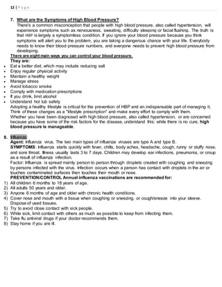12 | P a g e
7. What are the Symptoms of High Blood Pressure?
There's a common misconception that people with high blood pressure, also called hypertension, will
experience symptoms such as nervousness, sweating, difficulty sleeping or facial flushing. The truth is
that HBP is largely a symptomless condition. If you ignore your blood pressure because you think
symptoms will alert you to the problem, you are taking a dangerous chance with your life. Everybody
needs to know their blood pressure numbers, and everyone needs to prevent high blood pressure from
developing.
There are eight main ways you can control your blood pressure.
They are:
 Eat a better diet, which may include reducing salt
 Enjoy regular physical activity
 Maintain a healthy weight
 Manage stress
 Avoid tobacco smoke
 Comply with medication prescriptions
 If you drink, limit alcohol
 Understand hot tub safety
Adopting a healthy lifestyle is critical for the prevention of HBP and an indispensable part of managing it.
Think of these changes as a "lifestyle prescription" and make every effort to comply with them.
Whether you have been diagnosed with high blood pressure, also called hypertension, or are concerned
because you have some of the risk factors for the disease, understand this: while there is no cure, high
blood pressure is manageable.
8. Influenza:
Agent: Influenza virus. The two main types of influenza viruses are type A and type B.
SYMPTOMS: Influenza starts quickly with fever, chills, body aches, headache, cough, runny or stuffy nose,
and sore throat. Illness usually lasts 3 to 7 days. Children may develop ear infections, pneumonia, or croup
as a result of influenza infection.
Factor: Influenza is spread mainly person to person through droplets created with coughing and sneezing
by persons infected with the virus. Infection occurs when a person has contact with droplets in the air or
touches contaminated surfaces then touches their mouth or nose.
PREVENTION/CONTROL Annual influenza vaccinations are recommended for:
1) All children 6 months to 18 years of age.
2) All adults 50 years and older.
3) Anyone 6 months of age and older with chronic health conditions.
4) Cover nose and mouth with a tissue when coughing or sneezing, or cough/sneeze into your sleeve.
Dispose of used tissues.
5) Try to avoid close contact with sick people.
6) While sick, limit contact with others as much as possible to keep from infecting them.
7) Take flu antiviral drugs if your doctor recommends them.
8) Stay home if you are ill.
 