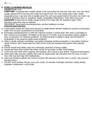 13 | P a g e
9. RUBELLA (GERMAN MEASLES)
CAUSE Rubella virus.
SYMPTOMS Low-grade fever, swollen glands in the area behind the ears and in the neck, and rash. Rash
usually appears first on the face and moves from head to foot. The rash usually lasts 3 days. Adults,
especially women, may have sore or swollen joints.This joint pain usually lasts for less than one month. Up
to half of all persons have no symptoms. Rarely, encephalitis (inflammation of the brain) may occur.
DIAGNOSIS A blood test for rubella should be done 3 to 5 days after the symptoms begin. Other
laboratory specimens may be collected.
TREATMENT Recommend parents/guardians call their healthcare provider.
PREVENTION/CONTROL
a. Unvaccinated people who have been exposed to rubella should call their healthcare provider or local public
health clinic as soon as possible to be vaccinated.
b. Encourage parents/guardians to notify the childcare provider or school when their child is vaccinated so
their records can be updated. All children by the age of 15 months must be vaccinated against rubella or
have an exemption for childcare enrollment. An additional dose of rubella is highly recommended for
kindergarten or two doses by eighth grade enrollment.
c. When a rubella outbreak is identified, susceptible individuals should be excluded or vaccinated. Exclusion
should continue until 3 weeks after the onset of rash of the last reported case-patient in the outbreak
setting.
d. Parents should keep infants away from individuals suspected of having rubella.
e. People who have close contact with infants should be up-to-date on their immunizations.
f. Cover nose and mouth when coughing and sneezing. Use a tissue or your sleeve. Dispose of used tissues.
g. Wash hands after touching anything that could be contaminated with secretions from the nose or mouth.
Your child may need help with handwashing.
h. Clean and disinfect anything that comes in contact with secretions from the nose or mouth. Use a product
that kills viruses.
i. DO NOT share anything that you put in your mouth, for example, beverage containers, eating utensils,
cigarettes, toothbrushes, and lip balm
 