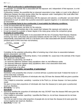 3 | P a g e
4#Q. Roll of confounder in epidemiological study
A confounder is a variable that is associated with the exposure and, independent of that exposure, is a risk
factor for the disease.
Confounding involves the possibility that an observed association is due, totally or in part, to the effects of
differences between the study groups (other than the exposure under investigation) that could affect their
risk of developing the outcome being studied.
Depending on the nature of its relationship with the exposure and outcome, a confounder can even distort
associations to such an extent that a positive association appears negative or no association appears as
an association.
For an incidental factor to be a confounder, it must satisfy the following conditions:
 it must be associated with the exposure,
 it must be an independent risk factor for the outcome,
 it must not be an intermediate step in the causal chain between the exposure and outcome, and
 It must be present to a greater or lesser degree in the study group versus the comparison group.
Examples of confounding
A study found alcohol consumption to be associated with the risk of Coronary Heart Disease. However,
smoking may have confounded the association between alcohol and CHD. For example smoking is
independently associated with CHD (is a risk factor) and is also associated with alcohol consumption
(smokers tend to drink more than non-smokers).
Controlling for the potential confounding effect of smoking may in fact show no association between
alcohol consumption and CHD.
Effects of confounding: Confounding factors, if not controlled for, cause bias in the estimate of the impact
of the exposure being studied.
The effects of confounding can result in:
* An observed difference between study populations when no real difference exists.
* No observed difference between study populations when a true association does exist.
* An underestimate of an effect.
* An overestimate of an effect.
5#Q. What is Test sensitivity andspecificity of epidemiology?
Sensitivity
Sensitivity is the probability that a human or animal will have a positive test result if indeed the human or
animal does have a disease.
Sensitivity identifies the proportion of individuals who truly DO have the disease AND are given a positive
test result
I find it helpful to remember: sensitivity = sensitive to the Truth (i.e. do have disease + do have positive
result)
We want to know what proportions of individuals who have the disease (a+c) were given a positive test
result (a), therefore…
 Sensitivity = a / (a+c)
Specificity:
 Specificity identifies the proportion of individuals who truly DO NOT have the disease AND were given the
correct negative test result
 I find it helpful to remember: specificity = specifies the False (i.e. do not have disease and do not have
positive test result
This time we want to know what proportion of people who do not have the disease (b+d) were given the
correct negative test result (d), therefore…
 Specificity = d /(b + d)
 
