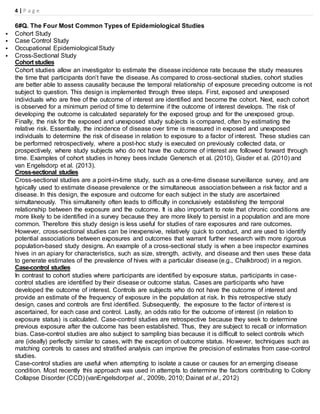 4 | P a g e
6#Q. The Four Most Common Types of Epidemiological Studies
 Cohort Study
 Case Control Study
 Occupational Epidemiological Study
 Cross-Sectional Study
Cohort studies
Cohort studies allow an investigator to estimate the disease incidence rate because the study measures
the time that participants don’t have the disease. As compared to cross-sectional studies, cohort studies
are better able to assess causality because the temporal relationship of exposure preceding outcome is not
subject to question. This design is implemented through three steps. First, exposed and unexposed
individuals who are free of the outcome of interest are identified and become the cohort. Next, each cohort
is observed for a minimum period of time to determine if the outcome of interest develops. The risk of
developing the outcome is calculated separately for the exposed group and for the unexposed group.
Finally, the risk for the exposed and unexposed study subjects is compared, often by estimating the
relative risk. Essentially, the incidence of disease over time is measured in exposed and unexposed
individuals to determine the risk of disease in relation to exposure to a factor of interest. These studies can
be performed retrospectively, where a post-hoc study is executed on previously collected data, or
prospectively, where study subjects who do not have the outcome of interest are followed forward through
time. Examples of cohort studies in honey bees include Genersch et al. (2010), Gisder et al. (2010) and
van Engelsdorp et al. (2013).
Cross-sectional studies
Cross-sectional studies are a point-in-time study, such as a one-time disease surveillance survey, and are
typically used to estimate disease prevalence or the simultaneous association between a risk factor and a
disease. In this design, the exposure and outcome for each subject in the study are ascertained
simultaneously. This simultaneity often leads to difficulty in conclusively establishing the temporal
relationship between the exposure and the outcome. It is also important to note that chronic conditions are
more likely to be identified in a survey because they are more likely to persist in a population and are more
common. Therefore this study design is less useful for studies of rare exposures and rare outcomes.
However, cross-sectional studies can be inexpensive, relatively quick to conduct, and are used to identify
potential associations between exposures and outcomes that warrant further research with more rigorous
population-based study designs. An example of a cross-sectional study is when a bee inspector examines
hives in an apiary for characteristics, such as size, strength, activity, and disease and then uses these data
to generate estimates of the prevalence of hives with a particular disease (e.g., Chalkbrood) in a region.
Case-control studies
In contrast to cohort studies where participants are identified by exposure status, participants in case-
control studies are identified by their disease or outcome status. Cases are participants who have
developed the outcome of interest. Controls are subjects who do not have the outcome of interest and
provide an estimate of the frequency of exposure in the population at risk. In this retrospective study
design, cases and controls are first identified. Subsequently, the exposure to the factor of interest is
ascertained, for each case and control. Lastly, an odds ratio for the outcome of interest (in relation to
exposure status) is calculated. Case-control studies are retrospective because they seek to determine
previous exposure after the outcome has been established. Thus, they are subject to recall or information
bias. Case-control studies are also subject to sampling bias because it is difficult to select controls which
are (ideally) perfectly similar to cases, with the exception of outcome status. However, techniques such as
matching controls to cases and stratified analysis can improve the precision of estimates from case-control
studies.
Case-control studies are useful when attempting to isolate a cause or causes for an emerging disease
condition. Most recently this approach was used in attempts to determine the factors contributing to Colony
Collapse Disorder (CCD) (vanEngelsdorpet al., 2009b, 2010; Dainat et al., 2012)
 