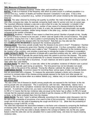 5 | P a g e
7#Q. Measures of Disease Occurrence
Most measures of disease occurrence involve rates, and sometimes ratios:
RATES. A rate is a measure of the frequency with which an event occurs in a defined population in a
defined time (e.g., number of deaths per hundred thousand Canadians in one year). It has a time
dimension, whereas a proportion (e.g., number of Canadians with cancer divided by the total population)
does not.
RATIOS. The value obtained by dividing one quantity by another: the male to female ratio in your class. A
ratio often compares two rates, for example comparing death rates for women and men at a given age.
The important difference between a rate and a ratio is that for a rate, the numerator is included in the
population defined by the denominator (e.g., number of new cases of a disease divided by the total
population). This is not necessarily so for a ratio. In a ratio, the numerator and denominator are usually
separate and distinct quantities, neither being included in the other (e.g., number of males in the class
compared to the number of females).
INCIDENCE. Incidence = Number of new cases in a fixed time period / Number of people at risk. Usually
the period of study is chosen to be one year, in which case we speak of the annual incidence. This gives
a proportion, ranging from 0 to 1, that is useful in communicating the idea of risk: what is the probability
that my patient will get this disease within the time-frame? Note that you may also see the
term CUMULATIVE INCIDENCE to represent the incidence proportion
PREVALENCE. "How many people actually have the disease at any point in time?" Prevalence = Number
of people with the disease at a given time / Number of people at risk. It is thus a proportion, rather than a
rate, although you may sometimes see it called a "rate." Prevalence is influenced by the incidence and by
the duration of the condition, and provides a good way to indicate the burden of disease in a population.
CASE FATALITY RATE. The proportion of people with a specified condition who die within a specified
time. The time frame is typically the period during which the patient is sick from the disease. This works
for an infectious disease but can be problematic for a chronic disease like a cancer that may remit for a
period and then prove fatal after a recurrence. In such instances we tend to speak of mortality or survival
rates rather than case fatality.
ATTACK RATE The attack rate, or case rate, refers to the cumulative incidence of infection over a period
of time. This is typically used during an epidemic. The time period may not be indicated, but would
typically refer to the period of the outbreak: "During the influenza outbreak the attack rate was 12%".
COMPARING RATES. A common reason for recording these various types of rates is to identify factors
that are associated with a disease. To measure the association between a factor and a disease, it is
common to compare rates of the disease among people exposed to the factor and other people not
exposed. This can be done either as a relative statistic (e.g., relative risk), or in an absolute manner (e.g.,
rate difference)
RELATIVE RISK
The ratio of the risk of disease (or death) among people who are exposed to the risk factor, to the risk
among people who are unexposed. This is synonymous with risk ratio. Alternatively, relative risk is
defined as the ratio of the cumulative incidence rate among those exposed, to the rate among those not
exposed. To estimate a relative risk, you need a cohort study, from which incidence can be calculated.
An RR of 1.0 means that the two incidence rates are equal so the factor has no effect. An RR of 2 would
indicate that the exposed people were twice as likely to get the disease; an RR of 0.5 means they were half
as likely, so the factor protected them from the disease.
ODDS RATIO. The term "odds" is defined differently according to the situation under discussion, but it is
the ratio of the probability of occurrence of an event to that of non-occurrence. If 60 smokers develop a
cough and 40 do not, the odds of developing the cough are 60:40 (or 1.5). [Note that the probability of
developing a cough is 60/100, or 0.6].
The odds ratio expresses the association between a risk factor and a disease by comparing the likelihood
of disease under two circumstances, such as the risk of a cough among smokers compared to non-
smokers. The ratio of the two odds is closely related to the concept of relative risk, but the very useful
feature is that the odds ratio can be calculated from a case-control study, and does not require knowing
incidence rates.
 