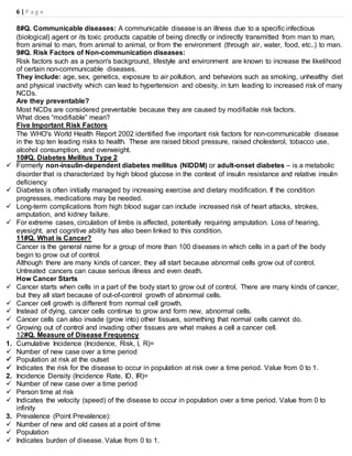 6 | P a g e
8#Q. Communicable diseases: A communicable disease is an illness due to a specific infectious
(biological) agent or its toxic products capable of being directly or indirectly transmitted from man to man,
from animal to man, from animal to animal, or from the environment (through air, water, food, etc..) to man.
9#Q. Risk Factors of Non-communication diseases:
Risk factors such as a person's background, lifestyle and environment are known to increase the likelihood
of certain non-communicable diseases.
They include: age, sex, genetics, exposure to air pollution, and behaviors such as smoking, unhealthy diet
and physical inactivity which can lead to hypertension and obesity, in turn leading to increased risk of many
NCDs.
Are they preventable?
Most NCDs are considered preventable because they are caused by modifiable risk factors.
What does “modifiable” mean?
Five Important Risk Factors
The WHO's World Health Report 2002 identified five important risk factors for non-communicable disease
in the top ten leading risks to health. These are raised blood pressure, raised cholesterol, tobacco use,
alcohol consumption, and overweight.
10#Q. Diabetes Mellitus Type 2
 Formerly non-insulin-dependent diabetes mellitus (NIDDM) or adult-onset diabetes – is a metabolic
disorder that is characterized by high blood glucose in the context of insulin resistance and relative insulin
deficiency
 Diabetes is often initially managed by increasing exercise and dietary modification. If the condition
progresses, medications may be needed.
 Long-term complications from high blood sugar can include increased risk of heart attacks, strokes,
amputation, and kidney failure.
 For extreme cases, circulation of limbs is affected, potentially requiring amputation. Loss of hearing,
eyesight, and cognitive ability has also been linked to this condition.
11#Q. What is Cancer?
Cancer is the general name for a group of more than 100 diseases in which cells in a part of the body
begin to grow out of control.
Although there are many kinds of cancer, they all start because abnormal cells grow out of control.
Untreated cancers can cause serious illness and even death.
How Cancer Starts
 Cancer starts when cells in a part of the body start to grow out of control. There are many kinds of cancer,
but they all start because of out-of-control growth of abnormal cells.
 Cancer cell growth is different from normal cell growth.
 Instead of dying, cancer cells continue to grow and form new, abnormal cells.
 Cancer cells can also invade (grow into) other tissues, something that normal cells cannot do.
 Growing out of control and invading other tissues are what makes a cell a cancer cell.
12#Q. Measure of Disease Frequency
1. Cumulative Incidence (Incidence, Risk, I, R)=
 Number of new case over a time period
 Population at risk at the outset
 Indicates the risk for the disease to occur in population at risk over a time period. Value from 0 to 1.
2. Incidence Density (Incidence Rate, ID, IR)=
 Number of new case over a time period
 Person time at risk
 Indicates the velocity (speed) of the disease to occur in population over a time period. Value from 0 to
infinity
3. Prevalence (Point Prevalence):
 Number of new and old cases at a point of time
 Population
 Indicates burden of disease. Value from 0 to 1.
 