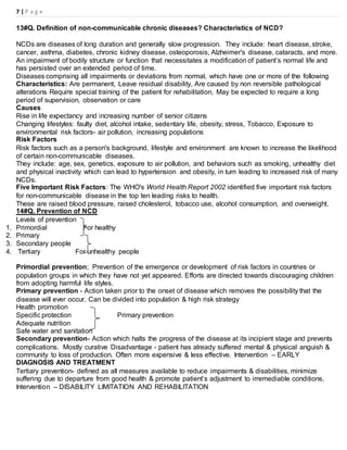 7 | P a g e
13#Q. Definition of non-communicable chronic diseases? Characteristics of NCD?
NCDs are diseases of long duration and generally slow progression. They include: heart disease, stroke,
cancer, asthma, diabetes, chronic kidney disease, osteoporosis, Alzheimer's disease, cataracts, and more.
An impairment of bodily structure or function that necessitates a modification of patient’s normal life and
has persisted over an extended period of time.
Diseases comprising all impairments or deviations from normal, which have one or more of the following
Characteristics: Are permanent, Leave residual disability, Are caused by non reversible pathological
alterations Require special training of the patient for rehabilitation, May be expected to require a long
period of supervision, observation or care
Causes
Rise in life expectancy and increasing number of senior citizens
Changing lifestyles: faulty diet, alcohol intake, sedentary life, obesity, stress, Tobacco, Exposure to
environmental risk factors- air pollution, increasing populations
Risk Factors
Risk factors such as a person's background, lifestyle and environment are known to increase the likelihood
of certain non-communicable diseases.
They include: age, sex, genetics, exposure to air pollution, and behaviors such as smoking, unhealthy diet
and physical inactivity which can lead to hypertension and obesity, in turn leading to increased risk of many
NCDs.
Five Important Risk Factors: The WHO's World Health Report 2002 identified five important risk factors
for non-communicable disease in the top ten leading risks to health.
These are raised blood pressure, raised cholesterol, tobacco use, alcohol consumption, and overweight.
14#Q. Prevention of NCD
Levels of prevention
1. Primordial For healthy
2. Primary
3. Secondary people
4. Tertiary For unhealthy people
Primordial prevention; Prevention of the emergence or development of risk factors in countries or
population groups in which they have not yet appeared. Efforts are directed towards discouraging children
from adopting harmful life styles.
Primary prevention - Action taken prior to the onset of disease which removes the possibility that the
disease will ever occur. Can be divided into population & high risk strategy
Health promotion
Specific protection Primary prevention
Adequate nutrition
Safe water and sanitation
Secondary prevention- Action which halts the progress of the disease at its incipient stage and prevents
complications. Mostly curative Disadvantage - patient has already suffered mental & physical anguish &
community to loss of production. Often more expensive & less effective. Intervention – EARLY
DIAGNOSIS AND TREATMENT
Tertiary prevention- defined as all measures available to reduce impairments & disabilities, minimize
suffering due to departure from good health & promote patient’s adjustment to irremediable conditions.
Intervention – DISABILITY LIMITATION AND REHABILITATION
 