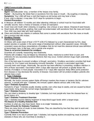8 | P a g e
15#Q.Communicable diseases
1. Chickenpox
Agent: Varicella-zoster virus, a member of the herpes virus family.
Factor: - By touching the blister fluid or secretions from the nose or mouth. - By coughing or sneezing.
Symptoms: Your child will have a rash that begins as red bumps and may have a fever.
If your child is infected, it may take 10-21 days for symptoms to begin.
Control /Prevention:
a. In Missouri, all children 12 months and older attending childcare or school must be Vaccinated with
varicella vaccine, have a history of disease, or have an exemption.
b. Cover nose and mouth when sneezing or coughing. Use a tissue or your sleeve. Dispose of used tissues.
c. Wash hands after touching anything that could be contaminated with secretions from the nose and mouth.
Your child may need help with hand washing.
d. Clean and disinfect any objects or surfaces that come in contact with secretions from the nose or mouth.
Use a product that kills viruses.
2. Smallpox (Variola)
Clinical Description
An illness with acute onset of fever ≥101°F (≥38.3°C) followed by a rash characterized by firm, deep
seated vesicles or pustules in the same stage of development without other apparent cause. Clinically
consistent cases are those presentations of smallpox that do not meet this classical clinical case definition:
a) hemorrhagic type, b) flat type, and c) variola sine eruption
There is no proven treatment for smallpox.
Scientists are currently researching new treatments.
Patients with smallpox may be helped by intravenous fluids, medicine to control fever or pain, and
antibiotics for any secondary bacterial infections that may occur. Certain antiviral drugs might potentially
have benefit.
One of the best ways to prevent smallpox is through vaccination. Smallpox vaccination provides high level
immunity for 3 to 5 years and decreasing immunity thereafter. If a person is vaccinated again later,
immunity lasts even longer. Historically, the vaccine has been effective in preventing smallpox infection in
95% of those vaccinated. Vaccination within 3 days after exposure will prevent or greatly lessen the
severity of smallpox in most people. Vaccination 4 to 7 days after exposure likely offers some protection
from disease or may decrease the severity of disease. Vaccination will not protect smallpox patients who
already have a rash.
3. Type 1 Diabetes
Type 1 Diabetes Overview
Normally, the body's immune system fights off foreign invaders like viruses or bacteria. But for unknown
reasons, in people with type 1 diabetes, the immune system attacks various cells in the body.
Type 1 Diabetes Symptoms
Symptoms of type 1 diabetes usually develop quickly, over a few days to weeks, and are caused by blood
sugar levels rising above the normal range (hyperglycemia).
Type 1 Diabetes Causes
You can inherit a tendency to develop type 1 diabetes, but most people who have the disease have no
family history of it.
Type 1 Diabetes Treatment Overview
Type 1 diabetes requires lifelong treatment to keep blood sugar levels within a target range.
The Basics of a Healthy Diabetes Diet
Contrary to what you may have heard, there is no single "diabetes diet.
Types of Insulin for Diabetes Treatment
There are many forms of insulin to treat diabetes. They are classified by how fast they start to work and
how long their effects last.
Type 1 Diabetes Prevention
Currently there is no way to prevent type 1 diabetes, but ongoing studies are exploring ways to prevent
diabetes in those who are most likely to develop it.
 