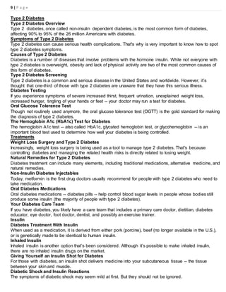9 | P a g e
Type 2 Diabetes
Type 2 Diabetes Overview
Type 2 diabetes, once called non-insulin dependent diabetes, is the most common form of diabetes,
affecting 90% to 95% of the 26 million Americans with diabetes.
Symptoms of Type 2 Diabetes
Type 2 diabetes can cause serious health complications. That's why is very important to know how to spot
type 2 diabetes symptoms.
Causes of Type 2 Diabetes
Diabetes is a number of diseases that involve problems with the hormone insulin. While not everyone with
type 2 diabetes is overweight, obesity and lack of physical activity are two of the most common causes of
this form of diabetes.
Type 2 Diabetes Screening
Type 2 diabetes is a common and serious disease in the United States and worldwide. However, it’s
thought that one-third of those with type 2 diabetes are unaware that they have this serious illness.
Diabetes Testing
If you experience symptoms of severe increased thirst, frequent urination, unexplained weight loss,
increased hunger, tingling of your hands or feet -- your doctor may run a test for diabetes.
Oral Glucose Tolerance Test
Though not routinely used anymore, the oral glucose tolerance test (OGTT) is the gold standard for making
the diagnosis of type 2 diabetes.
The Hemoglobin A1c (HbA1c) Test for Diabetes
The hemoglobin A1c test -- also called HbA1c, glycated hemoglobin test, or glycohemoglobin -- is an
important blood test used to determine how well your diabetes is being controlled.
Treatments
Weight Loss Surgery and Type 2 Diabetes
Increasingly, weight loss surgery is being used as a tool to manage type 2 diabetes. That's because
controlling diabetes and managing the related health risks is directly related to losing weight.
Natural Remedies for Type 2 Diabetes
Diabetes treatment can include many elements, including traditional medications, alternative medicine, and
natural remedies.
Non-Insulin Diabetes Injectables
Today, metformin is the first drug doctors usually recommend for people with type 2 diabetes who need to
take medication.
Oral Diabetes Medications
Oral diabetes medications -- diabetes pills -- help control blood sugar levels in people whose bodies still
produce some insulin (the majority of people with type 2 diabetes).
Your Diabetes Care Team
If you have diabetes, you likely have a care team that includes a primary care doctor, dietitian, diabetes
educator, eye doctor, foot doctor, dentist, and possibly an exercise trainer.
Insulin
Diabetes Treatment With Insulin
When used as a medication, it is derived from either pork (porcine), beef (no longer available in the U.S.),
or is genetically made to be identical to human insulin.
Inhaled Insulin
Inhaled insulin is another option that’s been considered. Although it’s possible to make inhaled insulin,
there are no inhaled insulin drugs on the market.
Giving Yourself an Insulin Shot for Diabetes
For those with diabetes, an insulin shot delivers medicine into your subcutaneous tissue -- the tissue
between your skin and muscle.
Diabetic Shock and Insulin Reactions
The symptoms of diabetic shock may seem mild at first. But they should not be ignored.
 