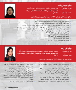 11 www.arkanarzesh.com
‫زاده‬ ‫قدوسی‬ ‫ساناز‬
‫آمریکا‬ – Cal – Luthran ‫دانشگاه‬ ‫از‬ MBA ‫لیسانس‬ ‫فوق‬ 	:‫تحصیلی‬ ‫مدرک‬
‫شریف‬ ‫صنعتی‬ ‫دانشگاه‬ ‫از‬ ‫مکانیک‬ ‫مهندسی‬ ‫لیسانس‬ 			
‫سال‬ 14 	:‫کار‬ ‫سابقه‬ ‫مدت‬
:‫اجرایی‬ ‫مدیریت‬ ‫و‬ ‫طراحی‬ ‫زمینه‬ ‫در‬ 1380 ‫سال‬ ‫از‬ ‫کاری‬ ‫عمده‬ ‫سوابق‬
ŠŠ‫ارزش‬ ‫ارکان‬ ‫شرکت‬ ‫مناقصات‬ ‫و‬ ‫برآورد‬ ‫متره‬ ‫و‬ ‫فنی‬ ‫دفتر‬ ‫کارشناس‬
ŠŠ‫ارزش‬ ‫ارکان‬ ‫شرکت‬ ‫مدیریت‬ ‫کیفیت‬ ‫کنترل‬ ‫و‬ HSE ‫ایمنی‬ ‫مشاور‬
ŠŠ‫بهداشتی‬ ‫تاسیسات‬ ‫و‬ ‫هوا‬ ‫تعویض‬ ،‫مطبوع‬ ‫تهویه‬ ،‫گرمایش‬ ‫شامل‬ ‫مکانیک‬ ‫تاسیسات‬ ‫طراحی‬
ŠŠ،‫آزمایشگاه‬ ،‫استریل‬ ‫مرکز‬ ‫نظیر‬ ‫بیمارستانی‬ ‫فضاهای‬ ‫در‬ ‫مکانیکی‬ ‫پزشکی‬ ‫تجهیزات‬ ‫استقرار‬ ‫و‬ ‫طراحی‬
‫مختلف‬ ‫های‬ ‫بیمارستان‬ ‫در‬ ‫طبی‬ ‫گازهای‬ ‫های‬ ‫سیستم‬ ،‫آشپزخانه‬ ،‫رختشویخانه‬
ŠŠ‫گازرسانی‬ ‫و‬ ‫حریق‬ ‫اطفا‬ ‫های‬ ‫سیستم‬ ‫طراحی‬
ŠŠ‫مختلف‬ ‫افزارهای‬ ‫نرم‬ ‫با‬ ‫کامل‬ ‫آشنایی‬
ŠŠHSE ‫ایمنی‬ ‫های‬ ‫سیستم‬ ‫با‬ ‫کامل‬ ‫آشنایی‬
ŠŠISO ‫استاندارد‬ ‫با‬ ‫کامل‬ ‫آشنایی‬
ŠŠ‫ارزش‬ ‫ارکان‬ ‫شرکت‬ ‫برنامه‬ ‫و‬ ‫طرح‬ ‫مدیریت‬
‫زاده‬ ‫نقی‬ ‫فرناز‬
UTM ‫مالزی‬ ‫تکنولوژی‬ ‫دانشگاه‬ ‫از‬ ‫مواد‬ ‫بیو‬ - ‫پزشکی‬ ‫مهندسی‬ ‫دکتری‬ 		:‫تحصیلی‬ ‫مدرک‬
‫تهران‬ ‫تحقیقات‬ ‫و‬ ‫علوم‬ ‫دانشگاه‬ ‫از‬ ‫سرامیک‬ - ‫مواد‬ ‫مهندسی‬ ‫لیسانس‬ ‫فوق‬ 			
‫سال‬ 11 		:‫کار‬ ‫سابقه‬ ‫مدت‬
:‫اجرایی‬ ‫مدیریت‬ ‫زمینه‬ ‫در‬ 1383 ‫سال‬ ‫از‬ ‫کاری‬ ‫عمده‬ ‫سوابق‬
ŠŠ‫شرکت‬ ‫مناقصات‬ ‫برآورد‬ ‫و‬ ‫فنی‬ ‫دفتر‬ ‫کارشناس‬ ‫و‬ ‫سرپرست‬
‫ارزش‬ ‫ارکان‬
ŠŠ‫و‬ SEM ‫روبشی‬ ‫الکترونی‬ ‫های‬ ‫میکروسکوپ‬ ‫روی‬ ‫بر‬ ‫تحقیق‬
‫الکترونی‬ ‫میکروسکوپ های‬ ‫در‬ ‫شیمیایی‬ ‫آنالیز‬
ŠŠ‫سنتز شده‬ TiN‫نانوپودر‬‫روی‬‫بر‬‫ایجینگ‬‫اثرات‬‫روی‬‫بر‬‫تحقیق‬
‫جامد‬ -‫گاز‬ ‫بروش‬
ŠŠ‫و‬ ‫برنج‬ ‫پوسته‬ ‫از‬ ‫فعال‬ ‫زیست‬ ‫سرامیک‬ - ‫شیشه‬ ‫تولید‬
‫استخوان‬ ‫بازسازی‬ ‫برای‬ ‫آن‬ ‫مری‬ ‫پلی‬ ‫کامپوزیت‬ ‫داربست‬
ŠŠIn vitro ‫های‬ ‫تست‬ ‫و‬ ‫سلولی‬ ‫کشت‬ ‫روشهای‬ ‫با‬ ‫کامل‬ ‫آشنایی‬
ŠŠ‫روش های‬ ‫و‬ ‫پودرها‬ ‫نانو‬ ‫سنتز‬ ‫روشهای‬ ‫با‬ ‫کامل‬ ‫آشنایی‬
‫استخوان‬ ‫برای‬ ‫سازی‬ ‫داربست‬
ŠŠ‫مواد‬ ‫آنالیز‬ ‫و‬ ‫شناسایی‬ ‫روشهای‬ ‫با‬ ‫کامل‬ ‫آشنایی‬
ŠŠ‫مواد‬ ‫بیو‬ ‫و‬ ‫مواد‬ ‫تخصصی‬ ‫متون‬ ‫ترجمه‬ ‫با‬ ‫کامل‬ ‫آشنایی‬
ŠŠ‫مناقصات‬ ‫اسناد‬ ‫تهیه‬ ‫و‬ ‫پیمان‬ ‫با‬ ‫کامل‬ ‫آشنایی‬
ŠŠ‫تخصصی‬ ‫و‬ ‫عمومی‬ ‫کامپیوتری‬ ‫های‬ ‫برنامه‬ ‫با‬ ‫کامل‬ ‫آشنایی‬
ŠŠ‫های‬ ‫تست‬ ‫های‬ ‫استاندارد‬ ‫و‬ ISO ‫های‬ ‫استاندارد‬ ‫با‬ ‫آشنایی‬
‫بیومواد‬
ŠŠ‫ارزش‬ ‫ارکان‬ ‫شرکت‬ ‫کیفیت‬ ‫و‬ ‫آموزش‬ ‫مدیریت‬
 