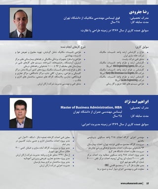 ‫نژاد‬ ‫اسد‬ ‫ابراهیم‬
Master of Business Administration, MBA 	:‫تحصیلی‬ ‫مدرک‬
‫تهران‬ ‫دانشگاه‬ ‫از‬ ‫عمران‬ ‫مهندسی‬ ‫لیسانس‬ 		
‫سال‬ 25 	:‫کار‬ ‫سابقه‬ ‫مدت‬
:‫اجرایی‬ ‫مدیریت‬ ‫زمینه‬ ‫در‬ 1369 ‫سال‬ ‫از‬ ‫کاری‬ ‫عمده‬ ‫سوابق‬
‫جفرودی‬ ‫رضا‬
‫تهران‬ ‫دانشگاه‬ ‫از‬ ‫مکانیک‬ ‫مهندسی‬ ‫لیسانس‬ ‫فوق‬ 		:‫تحصیلی‬ ‫مدرک‬
‫سال‬ 28 		:‫کار‬ ‫سابقه‬ ‫مدت‬
:‫نظارت‬ ‫یا‬ ‫طراحی‬ ‫زمینه‬ ‫در‬ 1366 ‫سال‬ ‫از‬ ‫کاری‬ ‫عمده‬ ‫سوابق‬
:‫کاری‬ ‫سوابق‬
ŠŠ‫مکانیک‬ ‫تاسیسات‬ ‫واحد‬ ‫ارشد‬ ‫کارشناس‬ ‫و‬ ‫طراح‬
‫ایران‬ ‫سازی‬ ‫خانه‬ ‫شرکت‬
ŠŠ‫پایست‬ ‫شرکت‬ ‫فنی‬ ‫مشاور‬
ŠŠ‫مکانیک‬ ‫تاسیسات‬ ‫واحد‬ ‫طراح‬ ‫و‬ ‫ارشد‬ ‫کارشناس‬
‫آمریکا‬ IshiiEngineeringCypress,CA ‫شرکت‬
ŠŠ‫مکانیک‬ ‫تاسیسات‬ ‫واحد‬ ‫ارشد‬ ‫طراح‬ ‫و‬ ‫کارشناس‬
‫آمریکا‬ HarlyEllisDevereauxLosAngeles,CA ‫شرکت‬
ŠŠ‫مکانیک‬ ‫تاسیسات‬ ‫واحد‬ ‫طراح‬ ‫و‬ ‫ارشد‬ ‫کارشناس‬
‫آمریکا‬ JacobsEngineering ‫شرکت‬
ŠŠ‫رسانی‬ ‫گاز‬ ‫و‬ ‫حریق‬ ‫اطفا‬ ‫های‬ ‫سیستم‬ ‫طراحی‬
ŠŠ‫پتروشیمی‬ ‫مسکونی‬ ‫واحد‬ 218 ‫احداث‬ ‫کارگاه‬ ‫اجرایی‬ ‫مهندس‬
‫ماهشهر‬
ŠŠ‫بیمارستان‬ ‫احداث‬ ،‫تهران‬ ‫فرشته‬ ‫مسکونی‬ ‫مجتمع‬ ‫کارگاه‬ ‫سرپرست‬
‫چادرملو‬ ‫ورزشی‬ ‫فرهنگی‬ ‫مجتمع‬ ‫احداث‬ ،‫سوسنگرد‬ ‫تختخوابی‬ 96
ŠŠ‫کرج‬ ‫هنر‬ ‫دانشگاه‬ ‫احداث‬ ‫نظارت‬ ‫سرپرست‬
ŠŠ‫مرکز‬ ‫احداث‬ ،‫یزد‬ ‫صفائیه‬ ‫مسکونی‬ ‫واحد‬ 288 ‫احداث‬ ‫پروژه‬ ‫مدیر‬
60000 ‫تلفن‬ ‫مرکز‬ ‫احداث‬ ،‫ارومیه‬ ‫رودکی‬ ‫ای‬ ‫شماره‬ 20000 ‫تلفن‬
‫کرج‬ ‫مهرشهر‬ ‫قائم‬ ‫ای‬ ‫شماره‬
ŠŠOIEC ‫اقامتی‬ ‫مجتمع‬ ‫و‬ 10 ‫و‬ 9 ‫فاز‬ ‫نظارت‬ ‫مدیر‬
ŠŠ‫درجا‬ ‫شمع‬ ‫و‬ ‫آببند‬ ‫دیوار‬ ‫اجرای‬ ‫مهندسی‬ ‫و‬ ‫فنی‬ ‫معاونت‬
ŠŠ‫تنی‬ ‫هزار‬ 60 ‫اسکله‬ - ‫شکر‬ ‫تصفیه‬ ‫کارخانه‬ ‫احداث‬ ‫فنی‬ ‫معاون‬
ŠŠ‫در‬ ‫کاسپین‬ ‫سایت‬ ‫جنبی‬ ‫و‬ ‫اداری‬ ‫ساختمان‬ ‫احداث‬ ‫پروژه‬ ‫مدیر‬
‫امام‬ ‫بندر‬
ŠŠ300 ‫کشی‬ ‫خیابان‬ ‫و‬ ‫سازی‬ ‫آماده‬ ‫کارگاه‬ ‫سرپرست‬ ‫و‬ ‫پروژه‬ ‫مدیر‬
‫شهریار‬ ‫مهر‬ ‫مسکن‬ ‫هکتار‬
ŠŠ‫ارزش‬ ‫ارکان‬ ‫شرکت‬ ‫مدیریت‬ ‫برنامه‬ ‫و‬ ‫طرح‬ ‫مشاور‬ 1391 ‫سال‬ ‫از‬
ŠŠ‫آجودانیه‬ ‫ورزشی‬ ‫و‬ ‫تفریحی‬ ،‫تجاری‬ ‫مجتمع‬ ‫پروژه‬ ‫مدیر‬
ŠŠ‫پارسیان‬ ‫بیمه‬ ‫مرکزی‬ ‫ساختمان‬ ‫پروژه‬ ‫مدیر‬
ŠŠ‫ارزش‬ ‫ارکان‬ ‫شرکت‬ ‫اجرایی‬ ‫مدیریت‬
:‫شده‬ ‫انجام‬ ‫کارهای‬ ‫شرح‬
ŠŠ‫و‬ ‫هوا‬ ‫تعویض‬ ‫و‬ ‫مطبوع‬ ‫تهویه‬ ،‫گرمایش‬ ‫شامل‬ ‫مکانیک‬ ‫تاسیسات‬ ‫طراحی‬
‫بهداشتی‬‫تاسیسات‬
ŠŠ‫مرکز‬ ‫نظیر‬ ‫بیمارستانی‬ ‫فضاهای‬ ‫در‬ ‫مکانیکی‬ ‫پزشکی‬ ‫تجهیزات‬ ‫استقرار‬ ‫و‬ ‫طراحی‬
‫در‬ ‫طبی‬ ‫گازهای‬ ‫های‬ ‫سیستم‬ ،‫آشپزخانه‬ ،‫رختشویخانه‬ ،‫آزمایشگاه‬ ،‫استریل‬
‫درمانی‬ ‫فضاهای‬ ‫و‬ ‫تختخوابی‬ 1000 ‫تا‬ 96 ‫از‬ ‫مختلف‬ ‫های‬ ‫بیمارستان‬
ŠŠ‫مراکز‬ :‫شامل‬ ‫آمریکا‬ ‫کشور‬ ‫های‬ ‫پروژه‬ ‫مکانیک‬ ‫تاسیسات‬ ‫های‬ ‫نقشه‬ ‫طراح‬ ‫و‬ ‫ناظر‬
‫و‬ ‫تجاری‬ ‫مراکز‬ ،‫دانشگاهی‬ ‫مراکز‬ ،‫شاپ‬ ‫کافی‬ ،‫رستوران‬ ،‫جراحی‬ ‫و‬ ‫کلینیکی‬
‫و‬ ‫اداری‬ ‫ساختمان های‬ ،‫صنعتی‬ ‫های‬ ‫کارگاه‬ ،‫پاالیشگاه‬ ،‫مدارس‬ ،‫فروشگاهی‬
.... ‫و‬ ‫بانک‬
ŠŠ‫ارزش‬ ‫ارکان‬ ‫شرکت‬ ‫مدیریت‬ ‫مهندسی‬ ‫و‬ ‫فنی‬ ‫مشاور‬
12www.arkanarzesh.com
 