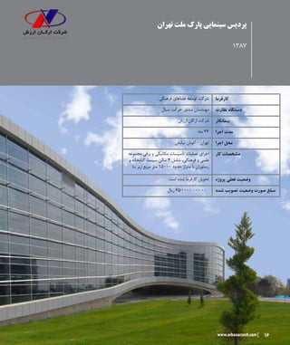 16www.arkanarzesh.com
‫تهران‬ ‫ملت‬ ‫پارک‬ ‫سینمایی‬ ‫پردیس‬
1387
‫فرهنگی‬ ‫فضاهای‬ ‫توسعه‬ ‫شرکت‬ ‫کارفرما‬
‫سیال‬ ‫حرکت‬ ‫مشاور‬ ‫مهندسان‬ ‫نظارت‬ ‫دستگاه‬
‫ارزش‬ ‫ارکان‬ ‫شرکت‬ ‫پیمانکار‬
‫ماه‬ ۲۴ ‫اجرا‬ ‫مدت‬
‫نیایش‬ ‫اتوبان‬ - ‫تهران‬ ‫اجرا‬ ‫محل‬
‫مجموعه‬ ‫برقی‬ ‫و‬ ‫مکانیکی‬ ‫تأسیسات‬ ‫عملیات‬ ‫اجرای‬
‫و‬ ‫کتابخانه‬ ،‫سینما‬ ‫سالن‬ ۴ ‫شامل‬ ،‫فرهنگی‬ ‫و‬ ‫علمی‬
‫بنا‬ ‫زیر‬ ‫مربع‬ ‫متر‬ ۱۵۰۰۰ ‫حدود‬ ‫متراژ‬ ‫با‬ ‫رستوران‬
‫کار‬ ‫مشخصات‬
.‫است‬ ‫شده‬ ‫کارفرما‬ ‫تحویل‬ ‫پروژه‬ ‫فعلی‬ ‫وضعیت‬
‫ریال‬ 65/۰۰۰/۰۰۰/000 ‫شده‬ ‫تصویب‬ ‫وضعیت‬ ‫صورت‬ ‫مبلغ‬
 