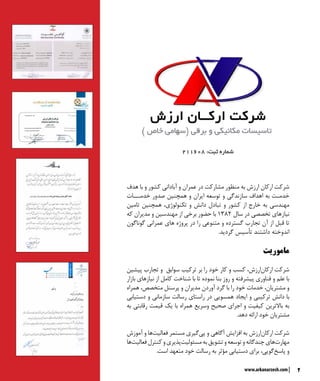 2www.arkanarzesh.com
‫هدف‬ ‫با‬ ‫و‬ ‫کشور‬ ‫آبادانی‬ ‫و‬ ‫عمران‬ ‫در‬ ‫مشارکت‬ ‫منظور‬ ‫به‬ ‫ارزش‬ ‫ارکان‬ ‫شرکت‬
‫خدمـــات‬ ‫صدور‬ ‫همچنین‬ ‫و‬ ‫ایران‬ ‫توسعه‬ ‫و‬ ‫سازندگی‬ ‫اهداف‬ ‫به‬ ‫خدمـت‬
‫تامین‬ ‫همچنین‬ ،‫تکنولوژی‬ ‫و‬ ‫دانش‬ ‫تبادل‬ ‫و‬ ‫کشور‬ ‫از‬ ‫خارج‬ ‫به‬ ‫مهندسی‬
‫که‬ ‫مدیران‬ ‫و‬ ‫مهندسین‬ ‫از‬ ‫برخی‬ ‫حضور‬ ‫با‬ ۱۳۸۲ ‫سال‬ ‫در‬ ‫تخصصی‬ ‫نیازهای‬
‫گوناگون‬ ‫عمرانی‬ ‫های‬ ‫‏‬‫ه‬‫پروژ‬ ‫در‬ ‫را‬ ‫متنوعی‬ ‫و‬ ‫گسترده‬ ‫تجارب‬ ‫آن‬ ‫از‬ ‫قبل‬ ‫تا‬
.‫گردید‬ ‫تأسیس‬ ‫داشتند‬ ‫اندوخته‬
‫ماموریت‬
‫پیشین‬ ‫تجارب‬ ‫و‬ ‫سوابق‬ ‫تركيب‬ ‫بر‬ ‫را‬ ‫خود‬ ‫كار‬ ‫و‬ ‫كسب‬ ،‫‌ارزش‬‫ن‬‫ارکا‬ ‫شركت‬
‫بازار‬ ‫نيازهاي‬ ‫از‬ ‫کامل‬ ‫شناخت‬ ‫با‬ ‫تا‬ ‫نموده‬ ‫بنا‬ ‫روز‬ ‫و‬ ‫پيشرفته‬ ‫فناوري‬ ‫و‬ ‫علم‬ ‫با‬
‫همراه‬ ،‫متخصص‬ ‫پرسنل‬ ‫و‬ ‫مديران‬ ‫آوردن‬ ‫گرد‬ ‫با‬ ‫را‬ ‫خود‬ ‫خدمات‬ ،‫مشتريان‬ ‫و‬
‫دستیابی‬ ‫و‬ ‫سازمانی‬ ‫رسالت‬ ‫راستای‬ ‫در‬ ‫همسویی‬ ‫ايجاد‬ ‫و‬ ‫ترکيبي‬ ‫دانش‬ ‫با‬
‫به‬ ‫رقابتي‬ ‫قيمت‬ ‫يك‬ ‫با‬ ‫همراه‬ ‫وسريع‬ ‫صحيح‬ ‫اجراي‬ ‫و‬ ‫كيفيت‬ ‫باالترين‬ ‫به‬
.‫دهد‬ ‫ارائه‬ ‫خود‬ ‫مشتريان‬
‫آموزش‬ ‫و‬ ‫‌ها‬‫ت‬‫فعالي‬ ‫مستمر‬ ‫‌گيري‬‫ي‬‫پ‬ ‫و‬ ‫آگاهي‬ ‫افزايش‬ ‫به‬ ‫‌ارزش‬‫ن‬‫ارکا‬ ‫شرکت‬
‫‌ها‬‫ت‬‫فعالي‬‫کنترل‬‫و‬‫‌پذيري‬‫ت‬‫مسئولي‬‫به‬‫تشويق‬‫و‬‫توسعه‬‫و‬‫چندگانه‬‫‌هاي‬‫ت‬‫مهار‬
.‫است‬ ‫متعهد‬ ‫خود‬ ‫رسالت‬ ‫به‬ ‫مؤثر‬ ‫دستيابي‬ ‫براي‬ ،‫‌گويي‬‫خ‬‫پاس‬ ‫و‬
211608 :‫ثبت‬ ‫شماره‬
 