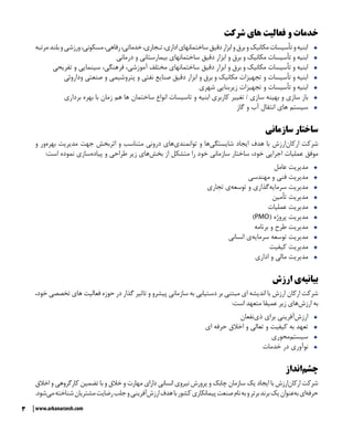 3 www.arkanarzesh.com
‫شرکت‬ ‫های‬ ‫فعالیت‬ ‫و‬ ‫خدمات‬
ŠŠ‫مرتبه‬‫بلند‬‫و‬‫ورزشی‬،‫مسکونی‬،‫رفاهی‬،‫خدماتی‬،‫تـجاری‬،‫اداری‬‫ساختمانهای‬‫دقیق‬‫ابزار‬‫و‬‫برق‬‫و‬‫مکانیک‬‫تأسیسات‬‫و‬‫ابنیه‬
ŠŠ‫درمانی‬ ‫و‬ ‫بیمارستانی‬ ‫ساختمانهای‬ ‫دقیق‬ ‫ابزار‬ ‫و‬ ‫برق‬ ‫و‬ ‫مکانیک‬ ‫تأسیسات‬ ‫و‬ ‫ابنیه‬
ŠŠ‫تفریحی‬ ‫و‬ ‫سینمایی‬ ،‫فرهنگی‬ ،‫آموزشی‬ ‫مختلف‬ ‫ساختمانهای‬ ‫دقیق‬ ‫ابزار‬ ‫و‬ ‫برق‬ ‫و‬ ‫مکانیک‬ ‫تأسیسات‬ ‫و‬ ‫ابنیه‬
ŠŠ‫وداروئی‬ ‫صنعتی‬ ‫و‬ ‫پتروشیمی‬ ‫و‬ ‫نفتی‬ ‫صنایع‬ ‫دقیق‬ ‫ابزار‬ ‫و‬ ‫برق‬ ‫و‬ ‫مکانیک‬ ‫تجهیزات‬ ‫و‬ ‫تأسیسات‬ ‫و‬ ‫ابنیه‬
ŠŠ‫شهری‬ ‫زیربنایی‬ ‫تجهیزات‬ ‫و‬ ‫تأسیسات‬ ‫و‬ ‫ابنیه‬
ŠŠ‫برداری‬ ‫بهره‬ ‫با‬ ‫زمان‬ ‫هم‬ ‫ها‬ ‫ساختمان‬ ‫انواع‬ ‫تاسیسات‬ ‫و‬ ‫ابنیه‬ ‫کاربری‬ ‫تغییر‬ / ‫سازی‬ ‫بهینه‬ ‫و‬ ‫سازی‬ ‫باز‬
ŠŠ‫گاز‬ ‫و‬ ‫آب‬ ‫انتقال‬ ‫های‬ ‫سیستم‬
‫سازمانی‬ ‫ساختار‬
‫و‬ ‫‌ور‬‫ه‬‫بهر‬ ‫مدیریت‬ ‫جهت‬ ‫اثربخش‬ ‫و‬ ‫متناسب‬ ‫درونی‬ ‫‌های‬‫ی‬‫توانمند‬ ‫و‬ ‫‌ها‬‫ی‬‫شایستگ‬ ‫ایجاد‬ ‫هدف‬ ‫با‬ ‫‌ارزش‬‫ن‬‫ارکا‬ ‫شرکت‬
:‫است‬ ‫نموده‬ ‫‌سازی‬‫ه‬‫پیاد‬ ‫و‬ ‫طراحی‬ ‫زیر‬ ‫‌های‬‫ش‬‫بخ‬ ‫از‬ ‫متشکل‬ ‫را‬ ‫خود‬ ‫سازمانی‬ ‫ساختار‬ ،‫خود‬ ‫اجرایی‬ ‫عملیات‬ ‫موفق‬
ŠŠ‫عامل‬ ‫مدیریت‬
ŠŠ‫مهندسی‬ ‫و‬ ‫فنی‬ ‫مدیریت‬
ŠŠ‫تجاری‬ ‫‌ی‬‫ه‬‫توسع‬ ‫و‬ ‫‌گذاری‬‫ه‬‫سرمای‬ ‫مدیریت‬
ŠŠ‫تأمین‬ ‫مدیریت‬
ŠŠ‫عملیات‬ ‫مدیریت‬
ŠŠ)PMO( ‌‫ه‬‫پروژ‬ ‫مدیریت‬
ŠŠ‫برنامه‬ ‫و‬ ‫طرح‬ ‫مدیریت‬
ŠŠ‫انسانی‬ ‫‌ی‬‫ه‬‫سرمای‬ ‫توسعه‬ ‫مدیریت‬
ŠŠ‫کیفیت‬ ‫مدیریت‬
ŠŠ‫اداری‬ ‫و‬ ‫مالی‬ ‫مدیریت‬
‫ارزش‬ ‫‌ی‬‫ه‬‫بياني‬
،‫خود‬ ‫تخصصی‬ ‫های‬ ‫فعالیت‬ ‫حوزه‬ ‫در‬ ‫گذار‬ ‫تاثیر‬ ‫و‬ ‫پیشرو‬ ‫سازمانی‬ ‫به‬ ‫دستیابی‬ ‫بر‬ ‫مبتنی‬ ‫ای‬ ‫اندیشه‬ ‫با‬ ‫‌ارزش‬‫ارکان‬ ‫شرکت‬
:‫است‬ ‫متعهد‬ ‫عميقا‬ ‫زير‬ ‫‌هاي‬‫ش‬‫ارز‬ ‫به‬
ŠŠ‫‌نفعان‬‫ي‬‫ذ‬ ‫براي‬ ‫‌آفريني‬‫ش‬‫ارز‬
ŠŠ‫ای‬ ‫حرفه‬ ‫اخالق‬ ‫و‬ ‫تعالی‬ ‫و‬ ‫کیفیت‬ ‫به‬ ‫تعهد‬
ŠŠ‫‌‌محوري‬‫سيستم‬
ŠŠ‫خدمات‬ ‫در‬ ‫نوآوری‬
‫‌انداز‬‫م‬‫چش‬
‫اخالق‬ ‫و‬ ‫کارگروهي‬ ‫تضمين‬ ‫با‬ ‫و‬ ‫خالق‬ ‫و‬ ‫مهارت‬ ‫دارای‬ ‫انساني‬ ‫نيروي‬ ‫پرورش‬ ‫و‬ ‫چابک‬ ‫سازمان‬ ‫يک‬ ‫ايجاد‬ ‫با‬ ‫‌ارزش‬‫ن‬‫ارکا‬ ‫شرکت‬
.‫‌شود‬‫ي‬‫‌‌م‬‫شناخته‬‫مشتریان‬‫رضايت‬‫جلب‬‫و‬‫‌آفرینی‬‫ش‬‫ارز‬‫هدف‬‫با‬‫کشور‬‫پیمانکاری‬‫صنعت‬‫نام‬‫به‬‫و‬‫برتر‬‫برند‬‫يک‬‫‌عنوان‬‫ه‬‫ب‬‫‌اي‬‫ه‬‫حرف‬
 