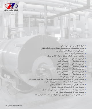 7 www.arkanarzesh.com
ŠŠ‫چمران‬ ‫دکتر‬ ‫بیمارستان‬ ‫جامع‬ ‫طرح‬
ŠŠ‫طبقاتی‬ ‫پارکینگ‬ ‫و‬ ‫مخابرات‬ ،‫پشتیبانی‬ ،‫اداری‬ ‫ساختمانهای‬ ‫طراحی‬
ŠŠ)‫(ره‬ ‫خمینی‬ ‫امام‬ ‫فرودگاه‬ ‫در‬ ‫هما‬ ‫هواپیمایی‬
ŠŠ‫ایالم‬ ‫در‬ ‫آموزی‬ ‫دانش‬ ‫اردوگاه‬
ŠŠ‫خارک‬ ‫و‬ ‫الوان‬ ‫چاههای‬ ‫خدمات‬ ‫کارگاه‬ ‫و‬ ‫اداری‬ ‫ساختمان‬
ŠŠ‫امید‬ ‫تختخوابی‬ ۲۰۰ ‫بیمارستان‬ ‫طراحی‬
ŠŠ‫بافت‬ ‫تختخوابی‬ ۱۰۰ ‫بیمارستان‬ ‫طراحی‬
ŠŠ‫عرفان‬ ‫تختخوابی‬ ۲۰۰ ‫بیمارستان‬ ‫طراحی‬
ŠŠ‫قزوین‬ ‫تختخوابی‬ ۱۰۰ ‫بیمارستان‬ ‫طراحی‬
ŠŠ‫هشتگرد‬ ‫تختخوابی‬ ۱۶۰ ‫بیمارستان‬ ‫طراحی‬
ŠŠ‫سمنان‬ ‫تختخوابی‬ ۲۲۰ ‫بیمارستان‬ ‫طراحی‬
ŠŠ‫خوی‬ ‫تختخوابی‬ ۱۶۰ ‫بیمارستان‬ ‫طراحی‬
ŠŠ‫نگاه‬ ‫پزشکی‬ ‫چشم‬ ‫بیمارستان‬ ‫طراحی‬
ŠŠ)‫(ع‬ ‫مجتبی‬ ‫حسن‬ ‫امام‬ - ‫تهران‬ ‫غرب‬ ‫مهدیه‬ ‫تاسیسات‬ ‫بازسازی‬ ‫کارگاه‬ ‫اجرایی‬ ‫مدیریت‬
ŠŠ‫صادرات‬ ‫بانک‬ ‫رفاهی‬ ‫مجتمع‬ ‫تاسیسات‬ ‫کارگاه‬ ‫اجرایی‬ ‫مدیریت‬
ŠŠ‫تهران‬ ‫آزادی‬ ‫سینما‬ ‫تاسیسات‬ ‫کارگاه‬ ‫اجرایی‬ ‫مدیریت‬
ŠŠ‫انصاری‬ ‫بیمارستان‬ ‫تاسیسات‬ ‫کارگاه‬ ‫پروژه‬ ‫مدیریت‬
ŠŠ‫ساسول‬ ‫آریا‬ ‫پتروشیمی‬ ‫لجستیک‬ ‫سایت‬ ‫تاسیسات‬ ‫پروژه‬ ‫مدیریت‬
ŠŠ‫مادر‬ ‫بوستان‬ ‫تاسیسات‬ ‫کارگاه‬ ‫پروژه‬ ‫مدیریت‬
ŠŠ‫تات‬ ‫البرز‬ ‫ساختمانی‬ ‫توسعه‬ ‫شرکت‬ - ‫مال‬ ‫ایران‬ ‫پروژه‬ ‫تاسیسات‬ ‫طراحی‬ ‫مدیر‬
 